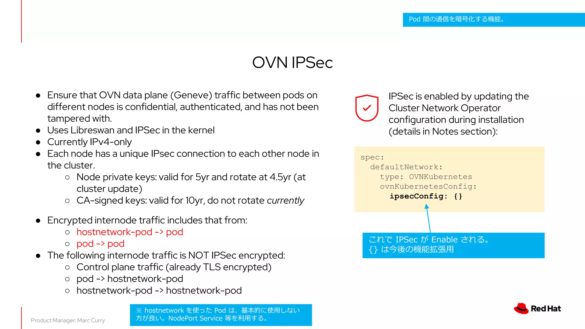 OVN IPSec
● Ensure that OVN data plane (Geneve) traffic between pods on
different nodes is confidential, authenticated, and has not been
tampered with.
● Uses Libreswan and IPSec in the kernel
● Currently IPv4-only
● Each node has a unique IPsec connection to each other node in
the cluster.
○ Node private keys: valid for 5yr and rotate at 4.5yr (at
cluster update)
○ CA-signed keys: valid for 10yr, do not rotate currently
● Encrypted internode traffic includes that from:
○ hostnetwork-pod -> pod
○ pod -> pod
● The following internode traffic is NOT IPSec encrypted:
○ Control plane traffic (already TLS encrypted)
○ pod -> hostnetwork-pod
○ hostnetwork-pod -> hostnetwork-pod
spec:
defaultNetwork:
type: OVNKubernetes
ovnKubernetesConfig:
ipsecConfig: {}
Product Manager: Marc Curry
IPSec is enabled by updating the
Cluster Network Operator
configuration during installation
(details in Notes section):
これで IPSec が Enable される。
{} は今後の機能拡張用
※ hostnetwork を使った Pod は、基本的に使用しない
方が良い。NodePort Service 等を利用する。
Pod 間の通信を暗号化する機能。
 
