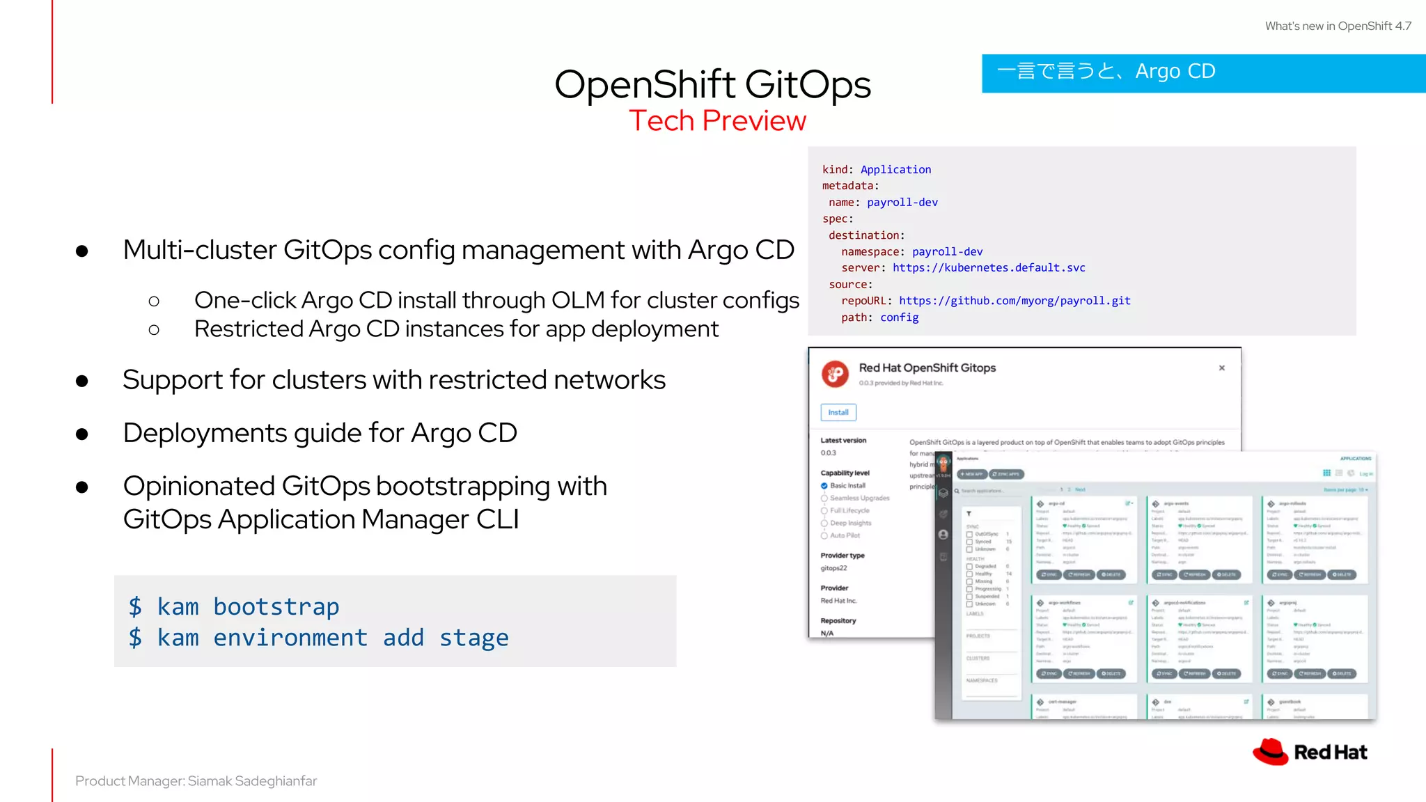 What's new in OpenShift 4.7
OpenShift GitOps
Product Manager: Siamak Sadeghianfar
● Multi-cluster GitOps config management with Argo CD
○ One-click Argo CD install through OLM for cluster configs
○ Restricted Argo CD instances for app deployment
● Support for clusters with restricted networks
● Deployments guide for Argo CD
● Opinionated GitOps bootstrapping with
GitOps Application Manager CLI
kind: Application
metadata:
name: payroll-dev
spec:
destination:
namespace: payroll-dev
server: https://kubernetes.default.svc
source:
repoURL: https://github.com/myorg/payroll.git
path: config
$ kam bootstrap
$ kam environment add stage
Tech Preview
一言で言うと、Argo CD
 