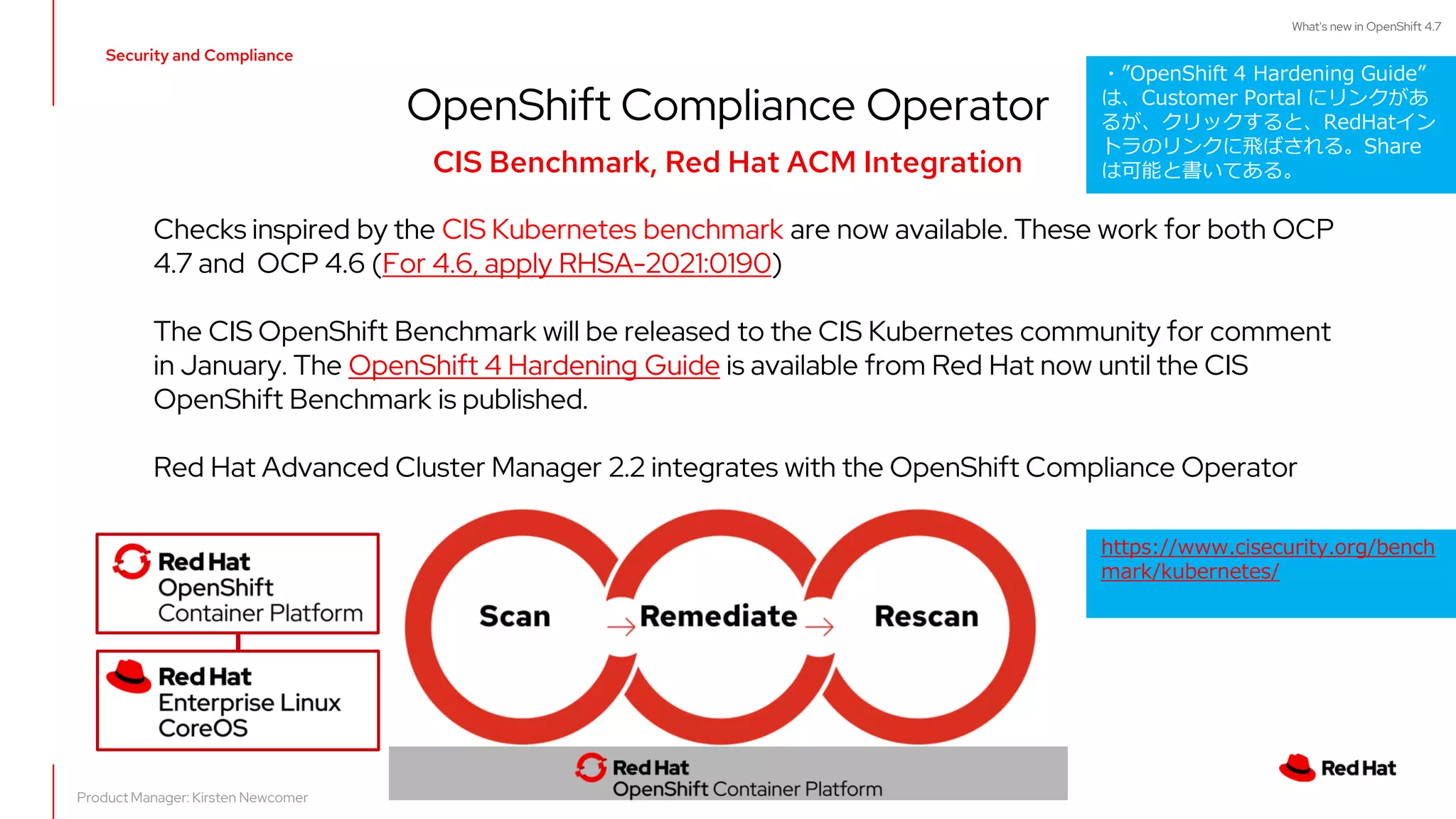 Security and Compliance
OpenShift Compliance Operator
CIS Benchmark, Red Hat ACM Integration
Checks inspired by the CIS Kubernetes benchmark are now available. These work for both OCP
4.7 and OCP 4.6 (For 4.6, apply RHSA-2021:0190)
The CIS OpenShift Benchmark will be released to the CIS Kubernetes community for comment
in January. The OpenShift 4 Hardening Guide is available from Red Hat now until the CIS
OpenShift Benchmark is published.
Red Hat Advanced Cluster Manager 2.2 integrates with the OpenShift Compliance Operator
Product Manager: Kirsten Newcomer
What's new in OpenShift 4.7
・”OpenShift 4 Hardening Guide”
は、Customer Portal にリンクがあ
るが、クリックすると、RedHatイン
トラのリンクに飛ばされる。Share
は可能と書いてある。
https://www.cisecurity.org/bench
mark/kubernetes/
 
