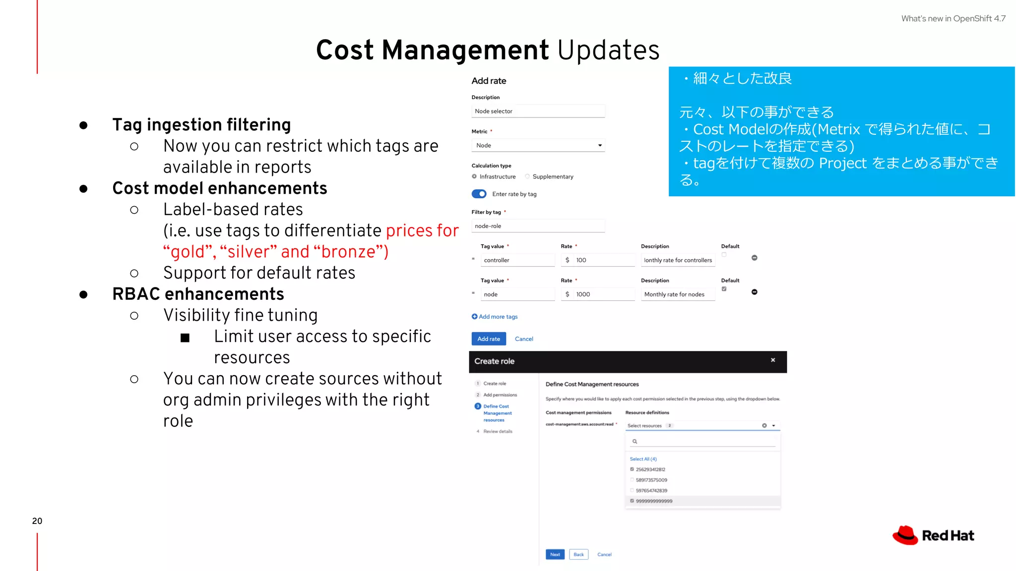 What's new in OpenShift 4.7
Cost Management Updates
● Tag ingestion filtering
○ Now you can restrict which tags are
available in reports
● Cost model enhancements
○ Label-based rates
(i.e. use tags to differentiate prices for
“gold”, “silver” and “bronze”)
○ Support for default rates
● RBAC enhancements
○ Visibility fine tuning
■ Limit user access to specific
resources
○ You can now create sources without
org admin privileges with the right
role
20
・細々とした改良
元々、以下の事ができる
・Cost Modelの作成(Metrix で得られた値に、コ
ストのレートを指定できる)
・tagを付けて複数の Project をまとめる事ができ
る。
 