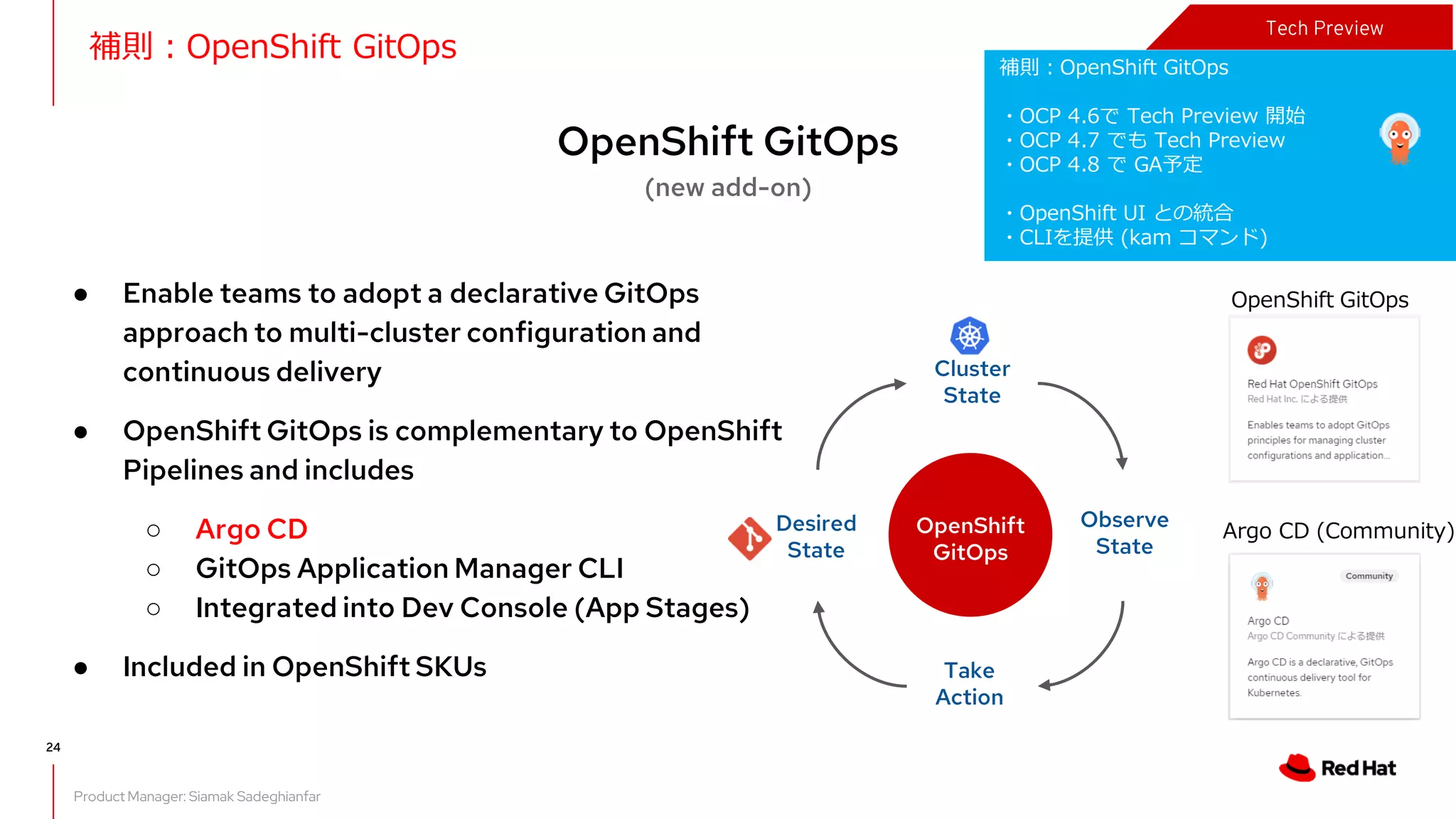 What's new in OpenShift 4.7
OpenShift GitOps
(new add-on)
Product Manager: Siamak Sadeghianfar
● Enable teams to adopt a declarative GitOps
approach to multi-cluster configuration and
continuous delivery
● OpenShift GitOps is complementary to OpenShift
Pipelines and includes
○ Argo CD
○ GitOps Application Manager CLI
○ Integrated into Dev Console (App Stages)
● Included in OpenShift SKUs
Desired
State
Cluster
State
Observe
State
Take
Action
OpenShift
GitOps
24
補則：OpenShift GitOps
・OCP 4.6で Tech Preview 開始
・OCP 4.7 でも Tech Preview
・OCP 4.8 で GA予定
・OpenShift UI との統合
・CLIを提供 (kam コマンド)
補則：OpenShift GitOps
Tech Preview
OpenShift GitOps
Argo CD (Community)
 