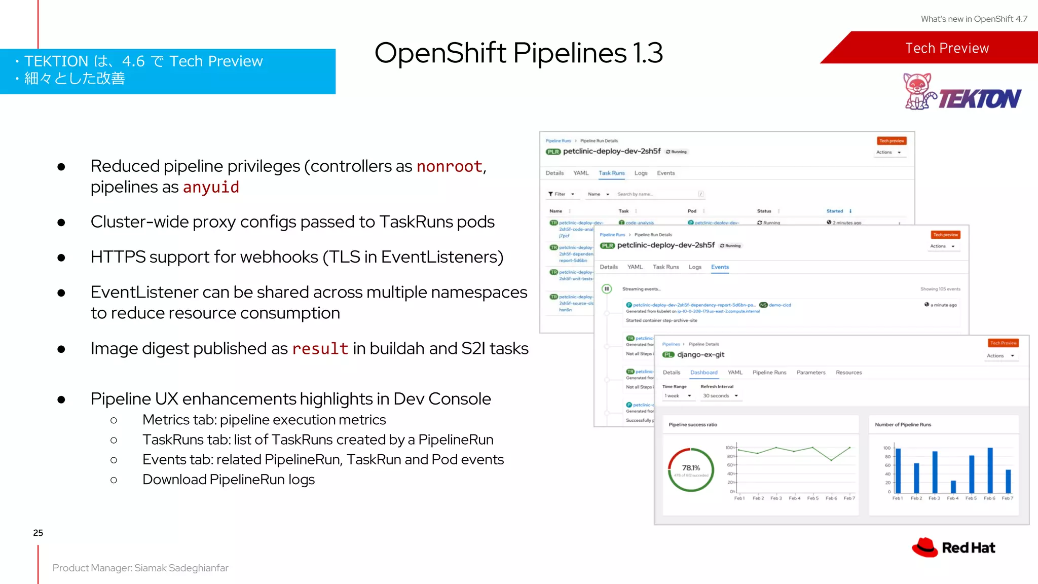 What's new in OpenShift 4.7
● Reduced pipeline privileges (controllers as nonroot,
pipelines as anyuid
● Cluster-wide proxy configs passed to TaskRuns pods
● HTTPS support for webhooks (TLS in EventListeners)
● EventListener can be shared across multiple namespaces
to reduce resource consumption
● Image digest published as result in buildah and S2I tasks
● Pipeline UX enhancements highlights in Dev Console
○ Metrics tab: pipeline execution metrics
○ TaskRuns tab: list of TaskRuns created by a PipelineRun
○ Events tab: related PipelineRun, TaskRun and Pod events
○ Download PipelineRun logs
Tech Preview
Product Manager: Siamak Sadeghianfar
OpenShift Pipelines 1.3
25
・TEKTION は、4.6 で Tech Preview
・細々とした改善
 