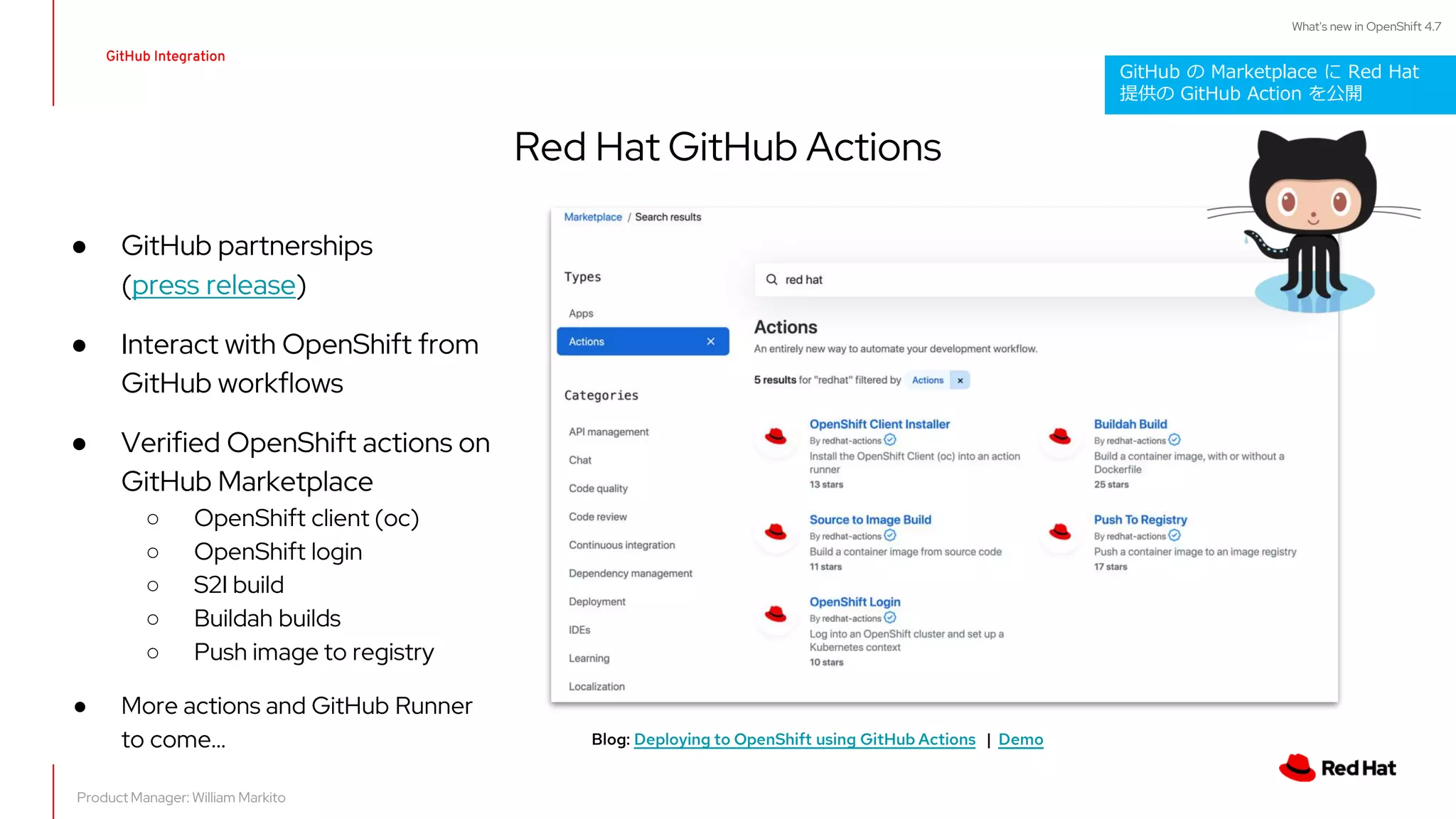 What's new in OpenShift 4.7
● GitHub partnerships
(press release)
● Interact with OpenShift from
GitHub workflows
● Verified OpenShift actions on
GitHub Marketplace
○ OpenShift client (oc)
○ OpenShift login
○ S2I build
○ Buildah builds
○ Push image to registry
● More actions and GitHub Runner
to come...
Red Hat GitHub Actions
GitHub Integration
Blog: Deploying to OpenShift using GitHub Actions | Demo
Product Manager: William Markito
GitHub の Marketplace に Red Hat
提供の GitHub Action を公開
 