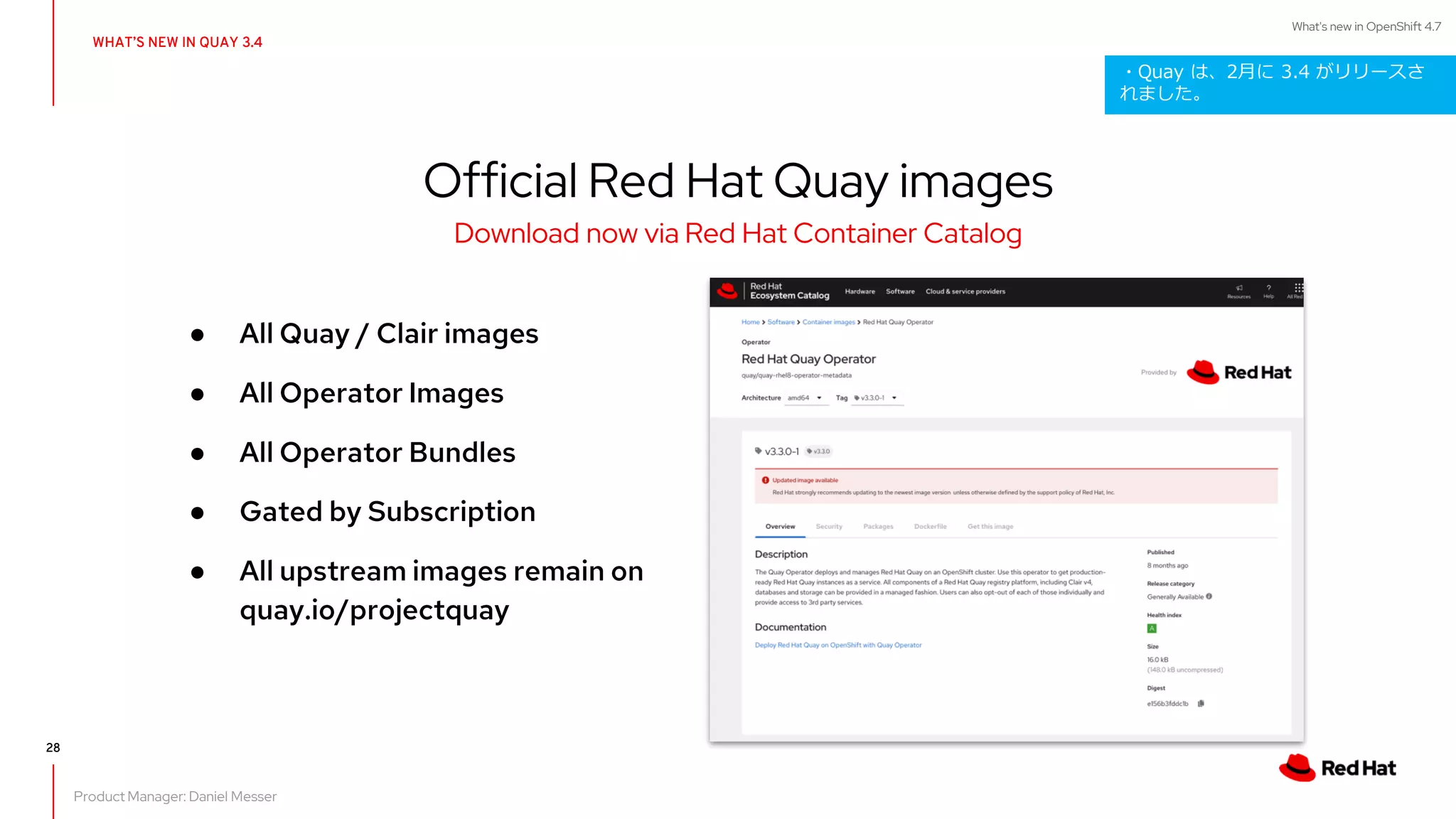 What's new in OpenShift 4.7
28
WHAT’S NEW IN QUAY 3.4
● All Quay / Clair images
● All Operator Images
● All Operator Bundles
● Gated by Subscription
● All upstream images remain on
quay.io/projectquay
Official Red Hat Quay images
Download now via Red Hat Container Catalog
Product Manager: Daniel Messer
・Quay は、2月に 3.4 がリリースさ
れました。
 