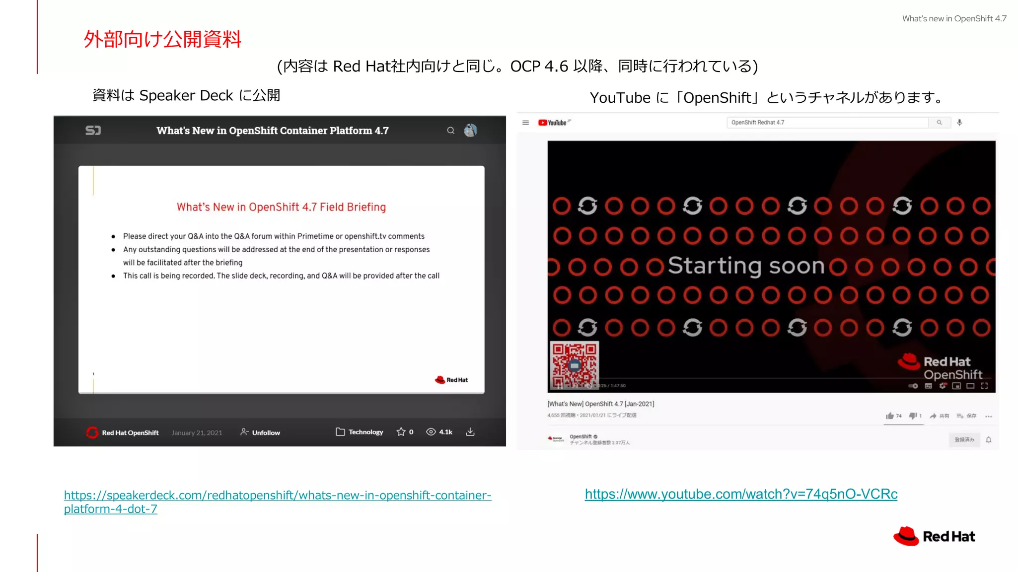 What's new in OpenShift 4.7
外部向け公開資料
https://speakerdeck.com/redhatopenshift/whats-new-in-openshift-container-
platform-4-dot-7
https://www.youtube.com/watch?v=74q5nO-VCRc
YouTube に「OpenShift」というチャネルがあります。
資料は Speaker Deck に公開
(内容は Red Hat社内向けと同じ。OCP 4.6 以降、同時に行われている)
 