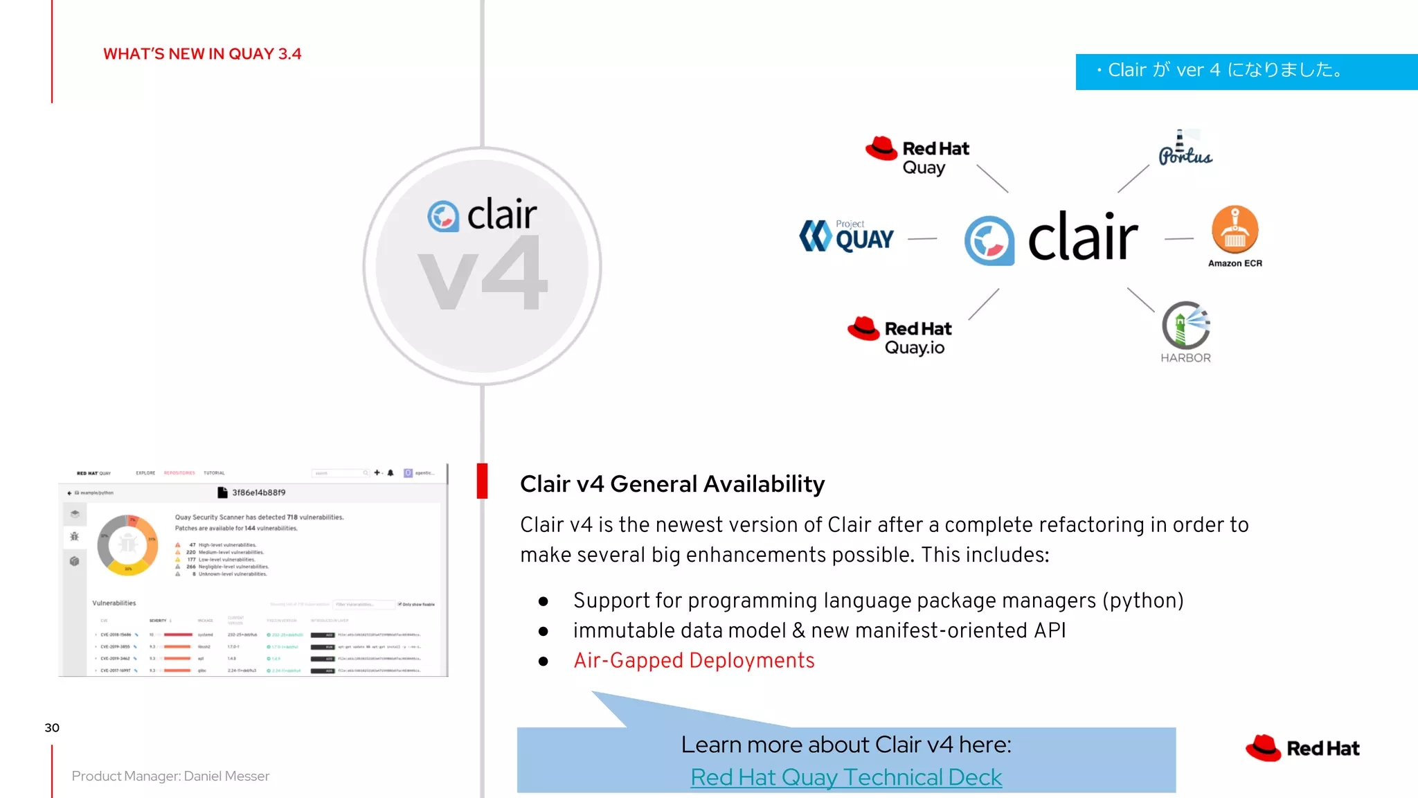 30
Clair v4 is the newest version of Clair after a complete refactoring in order to
make several big enhancements possible. This includes:
● Support for programming language package managers (python)
● immutable data model & new manifest-oriented API
● Air-Gapped Deployments
Clair v4 General Availability
v4
Learn more about Clair v4 here:
Red Hat Quay Technical Deck
WHAT’S NEW IN QUAY 3.4
Product Manager: Daniel Messer
・Clair が ver 4 になりました。
 
