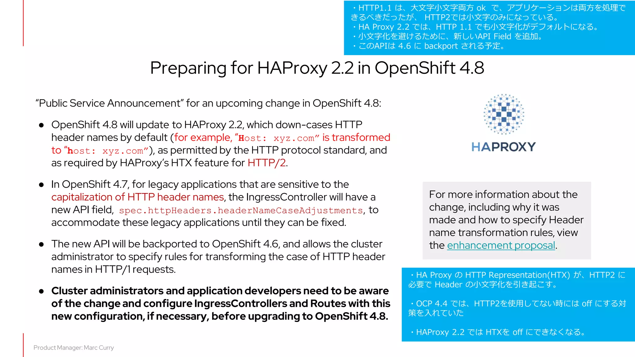 What's new in OpenShift 4.7
Preparing for HAProxy 2.2 in OpenShift 4.8
“Public Service Announcement” for an upcoming change in OpenShift 4.8:
● OpenShift 4.8 will update to HAProxy 2.2, which down-cases HTTP
header names by default (for example, “Host: xyz.com” is transformed
to “host: xyz.com”), as permitted by the HTTP protocol standard, and
as required by HAProxy’s HTX feature for HTTP/2.
● In OpenShift 4.7, for legacy applications that are sensitive to the
capitalization of HTTP header names, the IngressController will have a
new API field, spec.httpHeaders.headerNameCaseAdjustments, to
accommodate these legacy applications until they can be fixed.
● The new API will be backported to OpenShift 4.6, and allows the cluster
administrator to specify rules for transforming the case of HTTP header
names in HTTP/1 requests.
● Cluster administrators and application developers need to be aware
of the change and configure IngressControllers and Routes with this
new configuration, if necessary, before upgrading to OpenShift 4.8.
Product Manager: Marc Curry
For more information about the
change, including why it was
made and how to specify Header
name transformation rules, view
the enhancement proposal.
・HTTP1.1 は、大文字小文字両方 ok で、アプリケーションは両方を処理で
きるべきだったが、 HTTP2では小文字のみになっている。
・HA Proxy 2.2 では、HTTP 1.1 でも小文字化がデフォルトになる。
・小文字化を避けるために、新しいAPI Field を追加。
・このAPIは 4.6 に backport される予定。
・HA Proxy の HTTP Representation(HTX) が、HTTP2 に
必要で Header の小文字化を引き起こす。
・OCP 4.4 では、HTTP2を使用してない時には off にする対
策を入れていた
・HAProxy 2.2 では HTXを off にできなくなる。
 