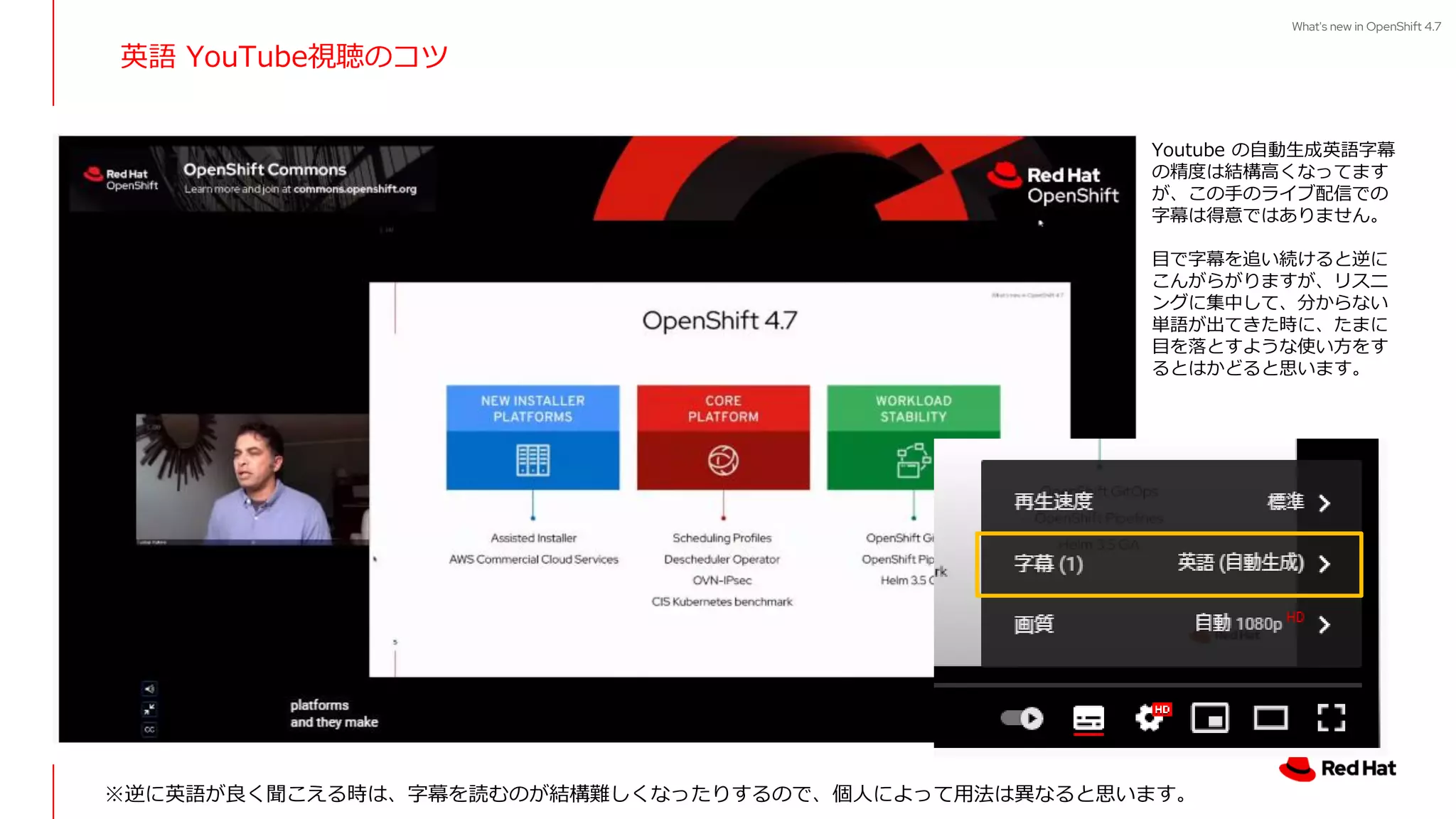 What's new in OpenShift 4.7
英語 YouTube視聴のコツ
Youtube の自動生成英語字幕
の精度は結構高くなってます
が、この手のライブ配信での
字幕は得意ではありません。
目で字幕を追い続けると逆に
こんがらがりますが、リスニ
ングに集中して、分からない
単語が出てきた時に、たまに
目を落とすような使い方をす
るとはかどると思います。
※逆に英語が良く聞こえる時は、字幕を読むのが結構難しくなったりするので、個人によって用法は異なると思います。
 