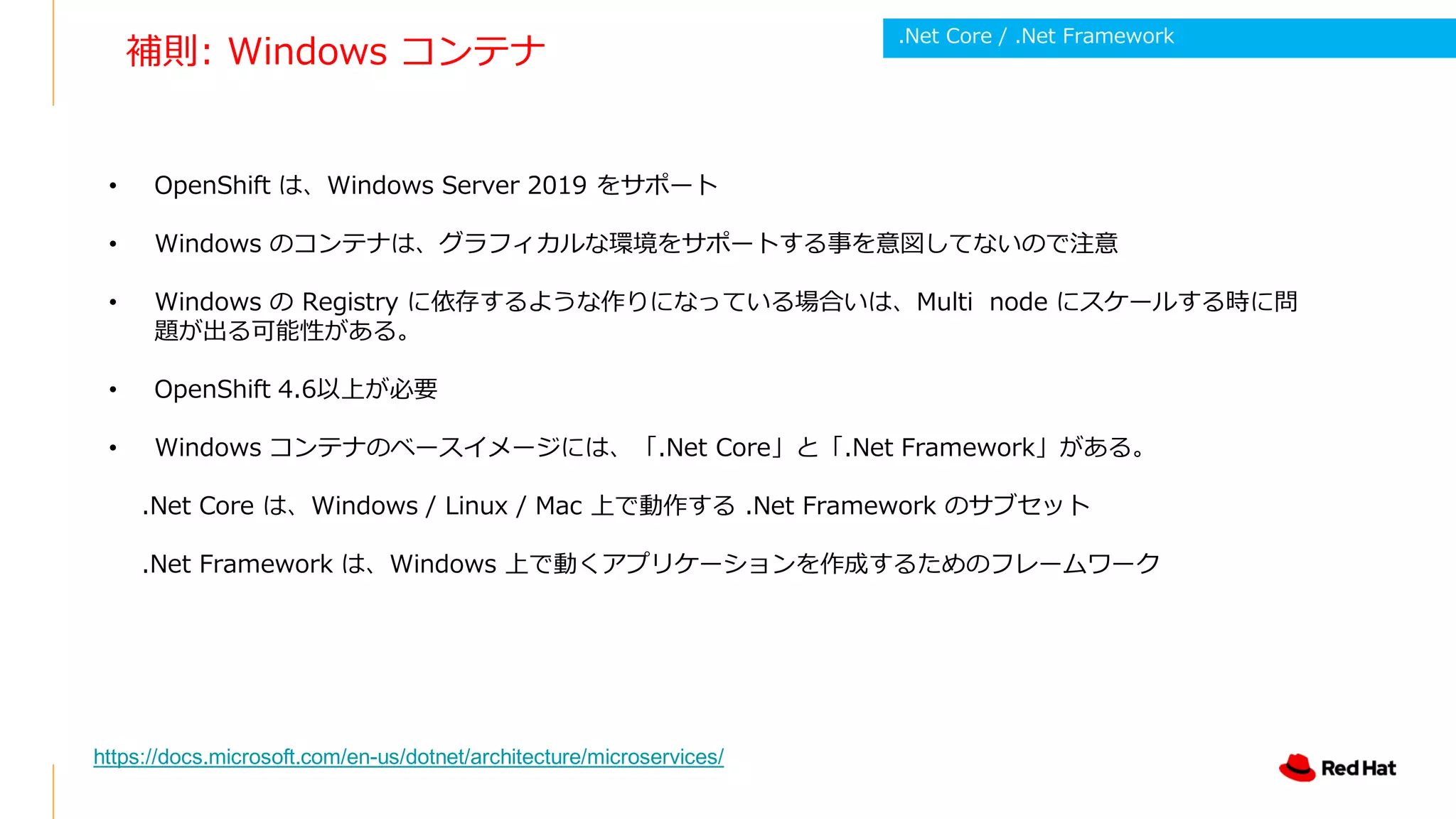 補則: Windows コンテナ
• OpenShift は、Windows Server 2019 をサポート
• Windows のコンテナは、グラフィカルな環境をサポートする事を意図してないので注意
• Windows の Registry に依存するような作りになっている場合いは、Multi node にスケールする時に問
題が出る可能性がある。
• OpenShift 4.6以上が必要
• Windows コンテナのベースイメージには、「.Net Core」と「.Net Framework」がある。
.Net Core は、Windows / Linux / Mac 上で動作する .Net Framework のサブセット
.Net Framework は、Windows 上で動くアプリケーションを作成するためのフレームワーク
https://docs.microsoft.com/en-us/dotnet/architecture/microservices/
.Net Core / .Net Framework
 