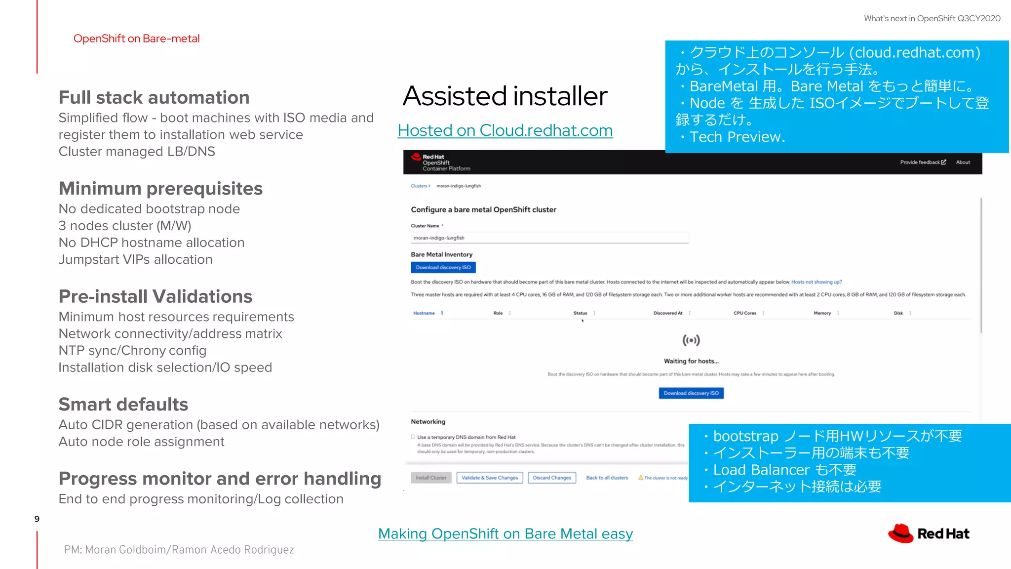 What's next in OpenShift Q3CY2020
9
OpenShift on Bare-metal
Assisted installer
Hosted on Cloud.redhat.com
Making OpenShift on Bare Metal easy
Full stack automation
Simplified flow - boot machines with ISO media and
register them to installation web service
Cluster managed LB/DNS
Minimum prerequisites
No dedicated bootstrap node
3 nodes cluster (M/W)
No DHCP hostname allocation
Jumpstart VIPs allocation
Pre-install Validations
Minimum host resources requirements
Network connectivity/address matrix
NTP sync/Chrony config
Installation disk selection/IO speed
Smart defaults
Auto CIDR generation (based on available networks)
Auto node role assignment
Progress monitor and error handling
End to end progress monitoring/Log collection
PM: Moran Goldboim/Ramon Acedo Rodriguez
・クラウド上のコンソール (cloud.redhat.com)
から、インストールを行う手法。
・BareMetal 用。Bare Metal をもっと簡単に。
・Node を 生成した ISOイメージでブートして登
録するだけ。
・Tech Preview.
・bootstrap ノード用HWリソースが不要
・インストーラー用の端末も不要
・Load Balancer も不要
・インターネット接続は必要
 