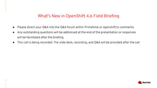 1
● Please direct your Q&A into the Q&A forum within Primetime or openshift.tv comments
● Any outstanding questions will be addressed at the end of the presentation or responses
will be facilitated after the brieﬁng
● This call is being recorded. The slide deck, recording, and Q&A will be provided after the call
What’s New in OpenShift 4.6 Field Brieﬁng
 