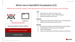 What's new in OpenShift 4.6
Modernized workloads, support mixed applications consisting of VMs, containers, and serverless
VMs Containers
Red Hat OpenShift Container Platform
Red Hat Enterprise Linux CoreOS
Physical machine
OpenShift Virtualization
40
What’s new in OpenShift Virtualization (2.5)
Core
● Deploy CNV on a subset of cluster nodes
● Import from VMware - cold or offline migration
● Robust VM baseline performance
Network
● Support of bonding modes 2 (balance-xor) and 4 (802.3ad)
● Added CNI certification test suite for VMs
Storage
● Improved dev workflow with default OS images & templates
● Fast DataVolume CDI cloning via CSI Snapshots
● Offline VM Snapshots
● Import ContainerDisks to persistent storage more efficiently
Product Manager: Peter Lauterbach, Rob Young
 
