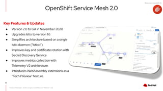 What's new in OpenShift 4.6
43
Product Manager: Jamie Longmuir and Mauricio "Maltron" Leal
OpenShift Service Mesh 2.0
Key Features & Updates
● Version 2.0 to GA in November 2020
● Upgrades Istio to version 1.6
● Simplifies architecture based on a single
Istio daemon (“Istiod”)
● Improves key and certificate rotation with
Secret Discovery Service
● Improves metrics collection with
Telemetry V2 architecture.
● Introduces WebAssembly extensions as a
“Tech Preview” feature.
 