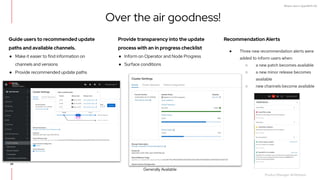What's new in OpenShift 4.6
Guide users to recommended update
paths and available channels.
● Make it easier to find information on
channels and versions
● Provide recommended update paths
Recommendation Alerts
● Three new recommendation alerts were
added to inform users when:
○ a new patch becomes available
○ a new minor release becomes
available
○ new channels become available
Provide transparency into the update
process with an in progress checklist
● Inform on Operator and Node Progress
● Surface conditions
Over the air goodness!
Product Manager: Ali Mobrem,
Generally Available
69
 