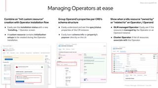 What's new in OpenShift 4.6
Combine an “init custom resource”
creation with Operator installation flow
● Easily see the installation status with a new
"Installing..." Operator screen.
● A custom resource contains initialization
setups to be created during the Operator
installation.
Show when a k8s resource “owned by”
or “related to” an Operator / Operand
● OLM managed Operator: Easily see if the
resource is managed by the Operator or an
Operand instance.
● Cluster Operator: A list of resources
associate with the Operator.
Group Operand’s properties per CRD’s
schema structure
● Easily understand and see the spec/status
properties of the CR instance.
● Easily learn schema info on property’s
popover directly on this UI.
Managing Operators at ease
70
Product Manager: Ali Mobrem, Tony Wu
 