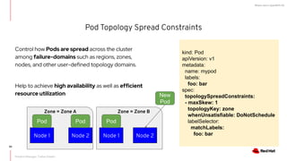 What's new in OpenShift 4.6
Pod Topology Spread Constraints
kind: Pod
apiVersion: v1
metadata:
name: mypod
labels:
foo: bar
spec:
topologySpreadConstraints:
- maxSkew: 1
topologyKey: zone
whenUnsatisfiable: DoNotSchedule
labelSelector:
matchLabels:
foo: bar
Node 1 Node 2
Pod Pod
Zone = Zone A
Node 1 Node 2
Pod
New
Pod
Zone = Zone B
Control how Pods are spread across the cluster
among failure-domains such as regions, zones,
nodes, and other user-defined topology domains.
Help to achieve high availability as well as efficient
resource utilization
Product Manager: Tushar Katarki
90
 