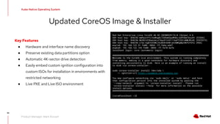 94
Kube-Native Operating System
Product Manager: Mark Russell
Updated CoreOS Image & Installer
Key Features
● Hardware and interface name discovery
● Preserve existing data partitions option
● Automatic 4K-sector drive detection
● Easily embed custom ignition configuration into
custom ISOs for installation in environments with
restricted networking
● Live PXE and Live ISO environment
Red Hat Enterprise Linux CoreOS 46.82.20200928174-0 (Ootpa) 4.6
SSH host key: SHA256:mmPpxnYfcrXsMng0c72dEm6GqoM5Bx/eOP3bm1DsuV4 (ECDSA)
SSH host key: SHA256:Nb30rUtSbanzeLyT4quS1tnH1116aFFZGZrmNWJMidQ (ED25519)
SSH host key: SHA256:u1wL1agK+UIGNLn5iBU8+bHBryk3QWGgNpZ8KfofZFa (RSA)
enp1s0: 192.168.122.51 fw80::5054::ff:fe6a:add7
enp6s0: 192.168.122.145 fe80::5054::ff:fe78:befe
localhost login: core (automatic login)
###########################################################################
Welcome to the CoreOS live environment. This system is running completely
from memory, making it a good candidate for hardware discovery and
installing persistently to disk. Here is an example of running an install
to disk via coreos—installer:
sudo coreos—installer install /dev/sda 
—— ignition—url https://example.com/example.ign
You may configure networking via ‘sudo nmcli’ or ‘sudo nmtui’ and have
that configuration persist into the installed system by passing the
‘——copy—network’ argument to ‘coreos—installer install’. Please run
‘coreos—installer install ——help’ for more information on the possible
install options.
###########################################################################
[core@localhost ~]$
 