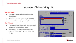 95
Kube-Native Operating System
Product Manager: Mark Russell
Improved Networking UX
For Bare Metal
● Use nmtui or nmcli from the Live Installer
environment
● Pass your live config by invoking the RHCOS
installer with the --copy-network argument
For VMware
● The new RHCOS VMware OVA file accepts static
networking in the guestinfo fields
● Pass dracut ip= syntax to configure static
networking through the vSphere web console
or API
 