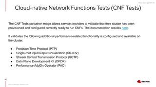 What's new in OpenShift 4.6
Cloud-native Network Functions Tests (CNF Tests)
The CNF Tests container image allows service providers to validate that their cluster has been
provisioned and configured correctly ready to run CNFs. The documentation resides here.
It validates the following additional performance-related functionality is configured and available on
the cluster:
● Precision Time Protocol (PTP)
● Single-root input/output virtualization (SR-IOV)
● Stream Control Transmission Protocol (SCTP)
● Data Plane Development Kit (DPDK)
● Performance AddOn Operator (PAO)
Product Manager: Robert Love
107
 