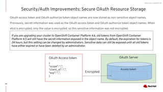 What's new in OpenShift 4.6
OAuth access token and OAuth authorize token object names are now stored as non-sensitive object names.
Previously, secret information was used as the OAuth access token and OAuth authorize token object names. When
etcd is encrypted, only the value is encrypted, so this sensitive information was not encrypted.
Security/Auth Improvements: Secure OAuth Resource Storage
If you are upgrading your cluster to OpenShift Container Platform 4.6, old tokens from OpenShift Container
Platform 4.5 will still have the secret information exposed in the object name. By default, the expiration for tokens is
24 hours, but this setting can be changed by administrators. Sensitive data can still be exposed until all old tokens
have either expired or have been deleted by an administrator.
OAuth Server
Access token
{
“scope”: “..”,
“client_id”: “..”,
“exp”: “..”,
}
OAuth Access token
Encrypted
118
 