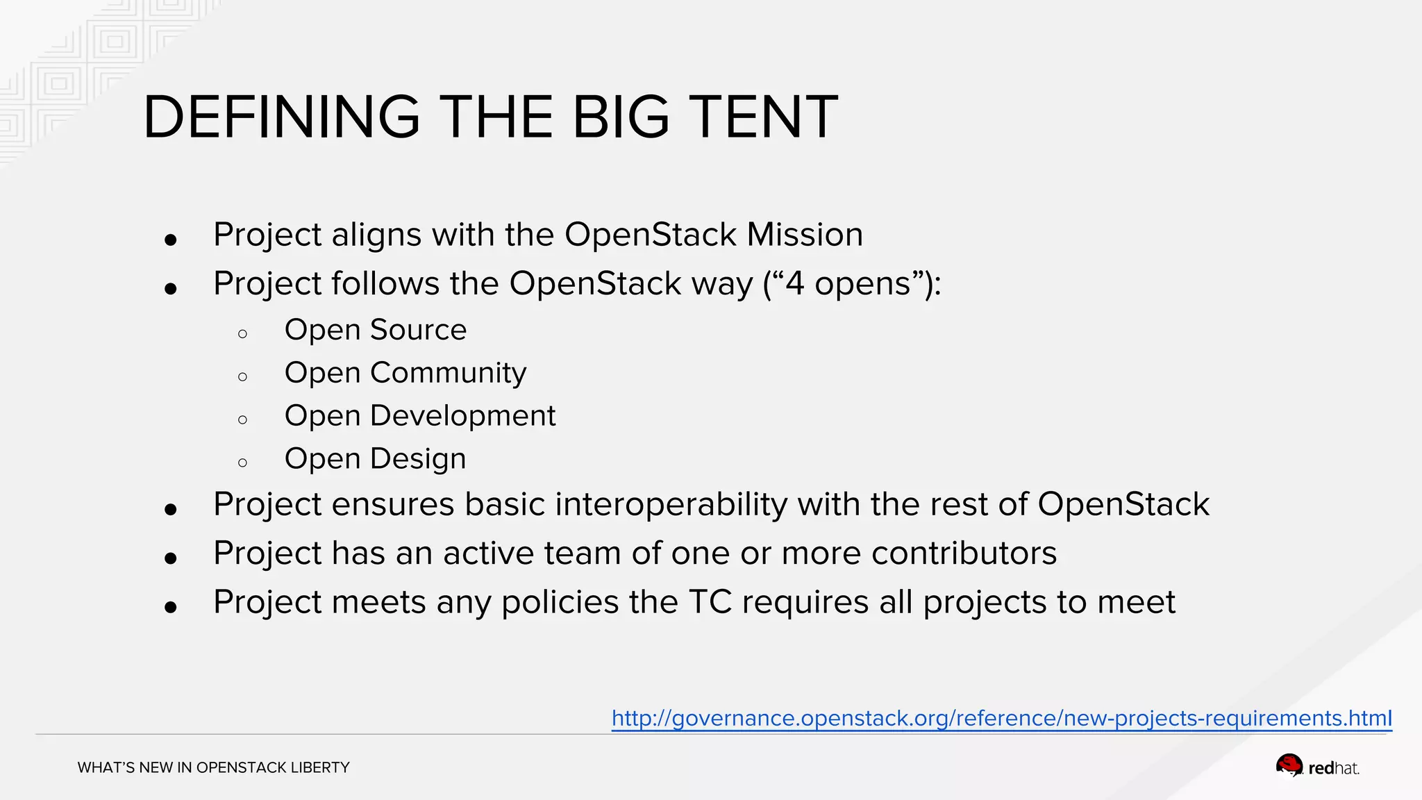 WHAT’S NEW IN OPENSTACK LIBERTY
DEFINING THE BIG TENT
● Project aligns with the OpenStack Mission
● Project follows the OpenStack way (“4 opens”):
○ Open Source
○ Open Community
○ Open Development
○ Open Design
● Project ensures basic interoperability with the rest of OpenStack
● Project has an active team of one or more contributors
● Project meets any policies the TC requires all projects to meet
http://governance.openstack.org/reference/new-projects-requirements.html
 