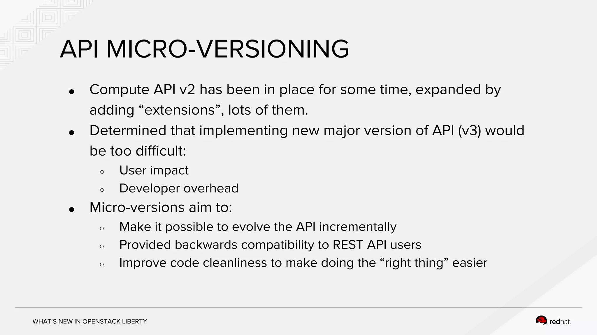 WHAT’S NEW IN OPENSTACK LIBERTY
API MICRO-VERSIONING
● Compute API v2 has been in place for some time, expanded by
adding “extensions”, lots of them.
● Determined that implementing new major version of API (v3) would
be too difficult:
○ User impact
○ Developer overhead
● Micro-versions aim to:
○ Make it possible to evolve the API incrementally
○ Provided backwards compatibility to REST API users
○ Improve code cleanliness to make doing the “right thing” easier
 