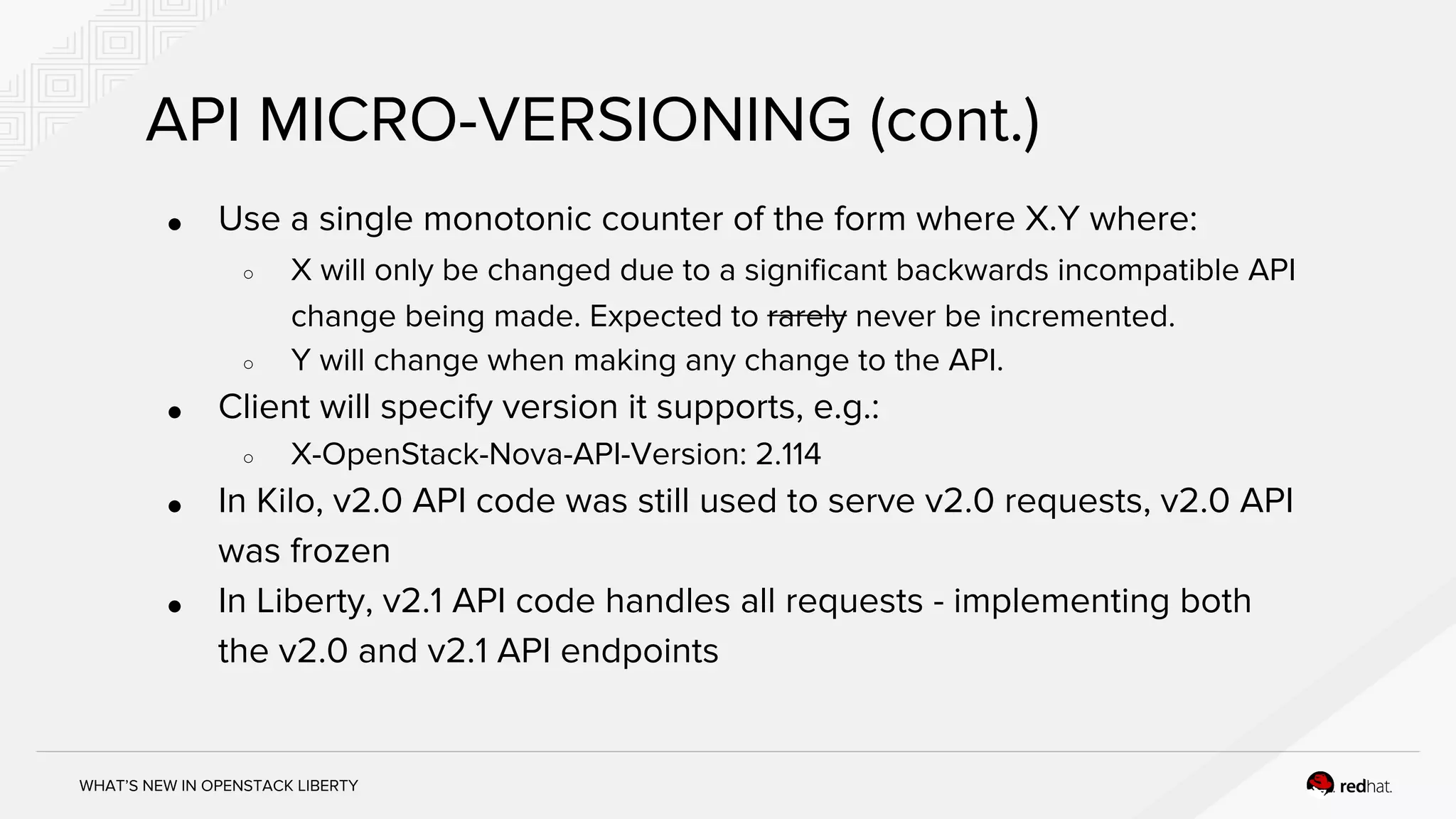 WHAT’S NEW IN OPENSTACK LIBERTY
API MICRO-VERSIONING (cont.)
● Use a single monotonic counter of the form where X.Y where:
○ X will only be changed due to a significant backwards incompatible API
change being made. Expected to rarely never be incremented.
○ Y will change when making any change to the API.
● Client will specify version it supports, e.g.:
○ X-OpenStack-Nova-API-Version: 2.114
● In Kilo, v2.0 API code was still used to serve v2.0 requests, v2.0 API
was frozen
● In Liberty, v2.1 API code handles all requests - implementing both
the v2.0 and v2.1 API endpoints
 
