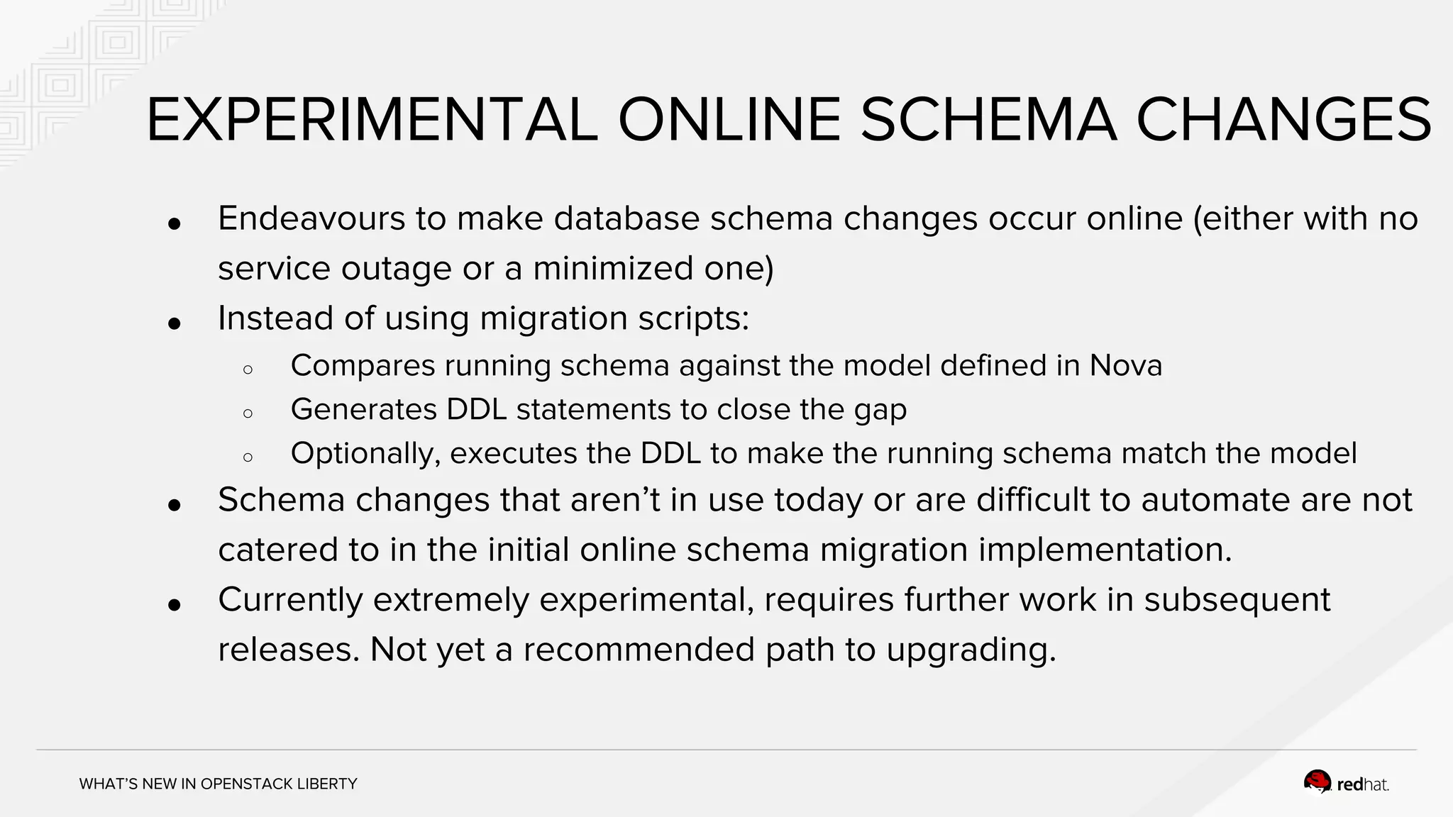WHAT’S NEW IN OPENSTACK LIBERTY
EXPERIMENTAL ONLINE SCHEMA CHANGES
● Endeavours to make database schema changes occur online (either with no
service outage or a minimized one)
● Instead of using migration scripts:
○ Compares running schema against the model defined in Nova
○ Generates DDL statements to close the gap
○ Optionally, executes the DDL to make the running schema match the model
● Schema changes that aren’t in use today or are difficult to automate are not
catered to in the initial online schema migration implementation.
● Currently extremely experimental, requires further work in subsequent
releases. Not yet a recommended path to upgrading.
 