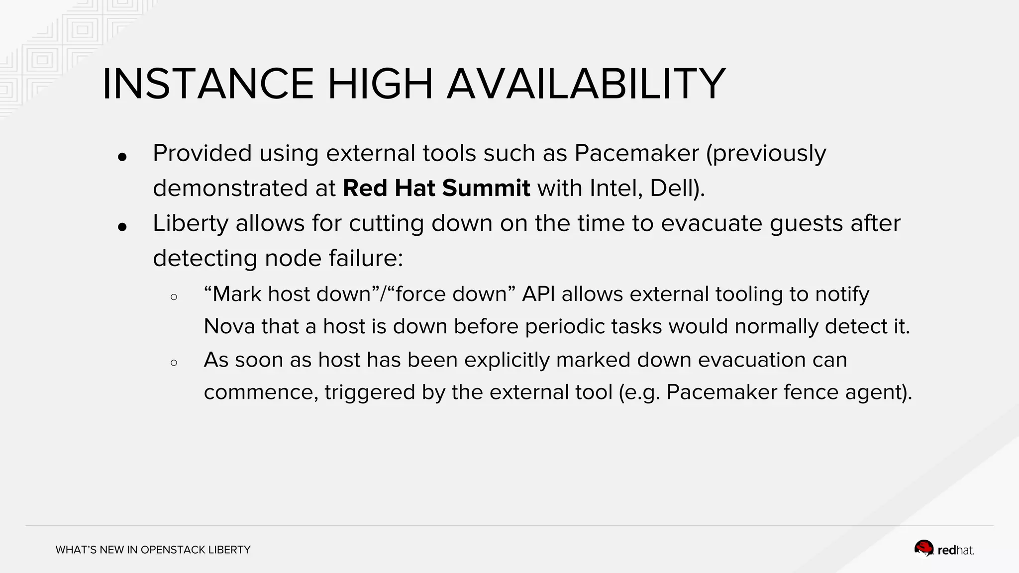 WHAT’S NEW IN OPENSTACK LIBERTY
INSTANCE HIGH AVAILABILITY
● Provided using external tools such as Pacemaker (previously
demonstrated at Red Hat Summit with Intel, Dell).
● Liberty allows for cutting down on the time to evacuate guests after
detecting node failure:
○ “Mark host down”/“force down” API allows external tooling to notify
Nova that a host is down before periodic tasks would normally detect it.
○ As soon as host has been explicitly marked down evacuation can
commence, triggered by the external tool (e.g. Pacemaker fence agent).
 