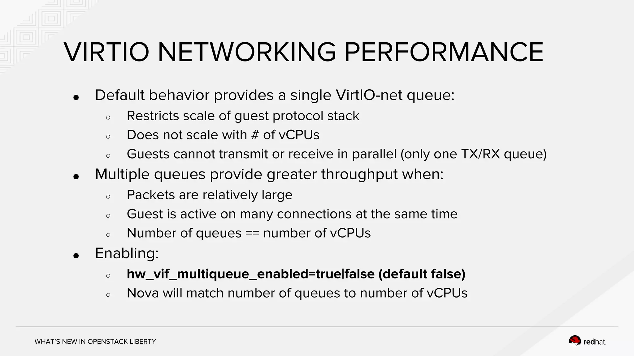 WHAT’S NEW IN OPENSTACK LIBERTY
VIRTIO NETWORKING PERFORMANCE
● Default behavior provides a single VirtIO-net queue:
○ Restricts scale of guest protocol stack
○ Does not scale with # of vCPUs
○ Guests cannot transmit or receive in parallel (only one TX/RX queue)
● Multiple queues provide greater throughput when:
○ Packets are relatively large
○ Guest is active on many connections at the same time
○ Number of queues == number of vCPUs
● Enabling:
○ hw_vif_multiqueue_enabled=true|false (default false)
○ Nova will match number of queues to number of vCPUs
 