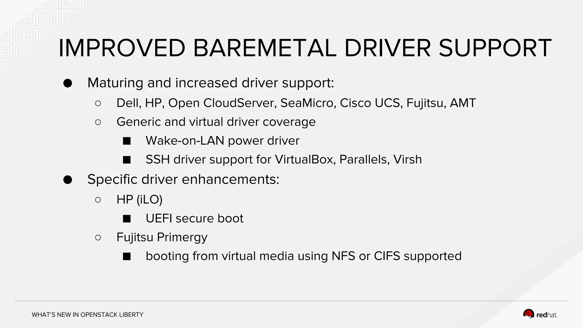WHAT’S NEW IN OPENSTACK LIBERTY
IMPROVED BAREMETAL DRIVER SUPPORT
● Maturing and increased driver support:
○ Dell, HP, Open CloudServer, SeaMicro, Cisco UCS, Fujitsu, AMT
○ Generic and virtual driver coverage
■ Wake-on-LAN power driver
■ SSH driver support for VirtualBox, Parallels, Virsh
● Specific driver enhancements:
○ HP (iLO)
■ UEFI secure boot
○ Fujitsu Primergy
■ booting from virtual media using NFS or CIFS supported
 
