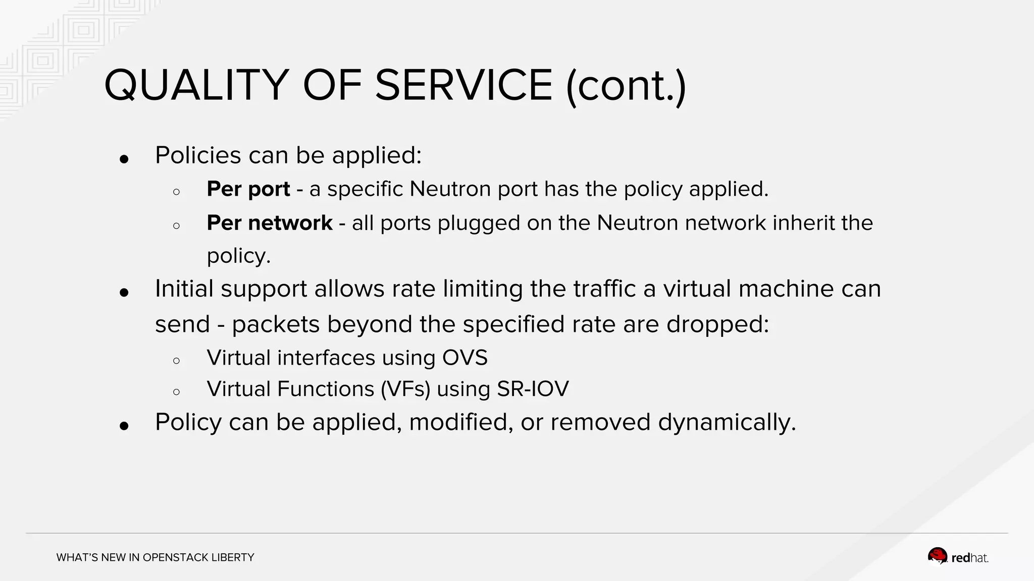 WHAT’S NEW IN OPENSTACK LIBERTY
QUALITY OF SERVICE (cont.)
● Policies can be applied:
○ Per port - a specific Neutron port has the policy applied.
○ Per network - all ports plugged on the Neutron network inherit the
policy.
● Initial support allows rate limiting the traffic a virtual machine can
send - packets beyond the specified rate are dropped:
○ Virtual interfaces using OVS
○ Virtual Functions (VFs) using SR-IOV
● Policy can be applied, modified, or removed dynamically.
 