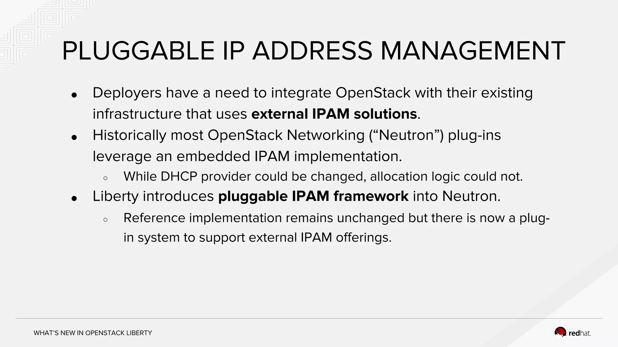 WHAT’S NEW IN OPENSTACK LIBERTY
PLUGGABLE IP ADDRESS MANAGEMENT
● Deployers have a need to integrate OpenStack with their existing
infrastructure that uses external IPAM solutions.
● Historically most OpenStack Networking (“Neutron”) plug-ins
leverage an embedded IPAM implementation.
○ While DHCP provider could be changed, allocation logic could not.
● Liberty introduces pluggable IPAM framework into Neutron.
○ Reference implementation remains unchanged but there is now a plug-
in system to support external IPAM offerings.
 