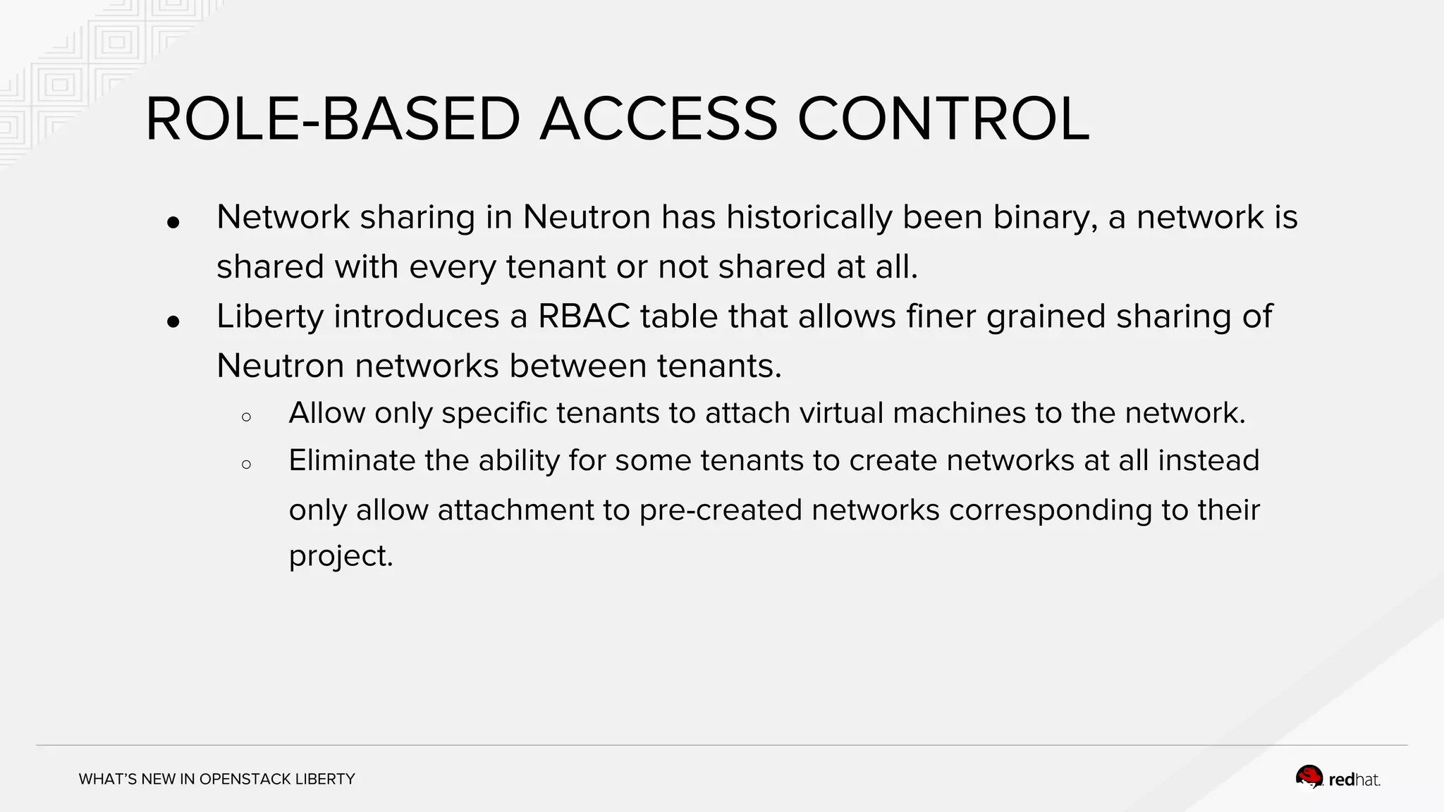 WHAT’S NEW IN OPENSTACK LIBERTY
ROLE-BASED ACCESS CONTROL
● Network sharing in Neutron has historically been binary, a network is
shared with every tenant or not shared at all.
● Liberty introduces a RBAC table that allows finer grained sharing of
Neutron networks between tenants.
○ Allow only specific tenants to attach virtual machines to the network.
○ Eliminate the ability for some tenants to create networks at all instead
only allow attachment to pre-created networks corresponding to their
project.
 