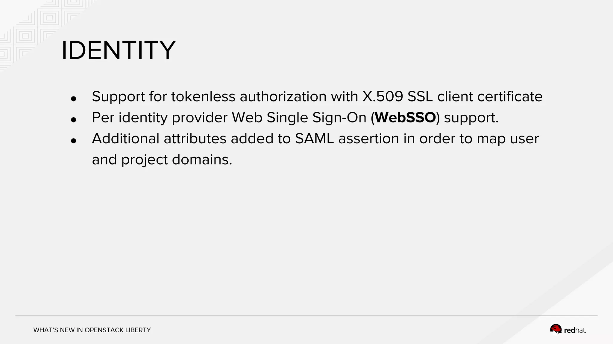 WHAT’S NEW IN OPENSTACK LIBERTY
IDENTITY
● Support for tokenless authorization with X.509 SSL client certificate
● Per identity provider Web Single Sign-On (WebSSO) support.
● Additional attributes added to SAML assertion in order to map user
and project domains.
 