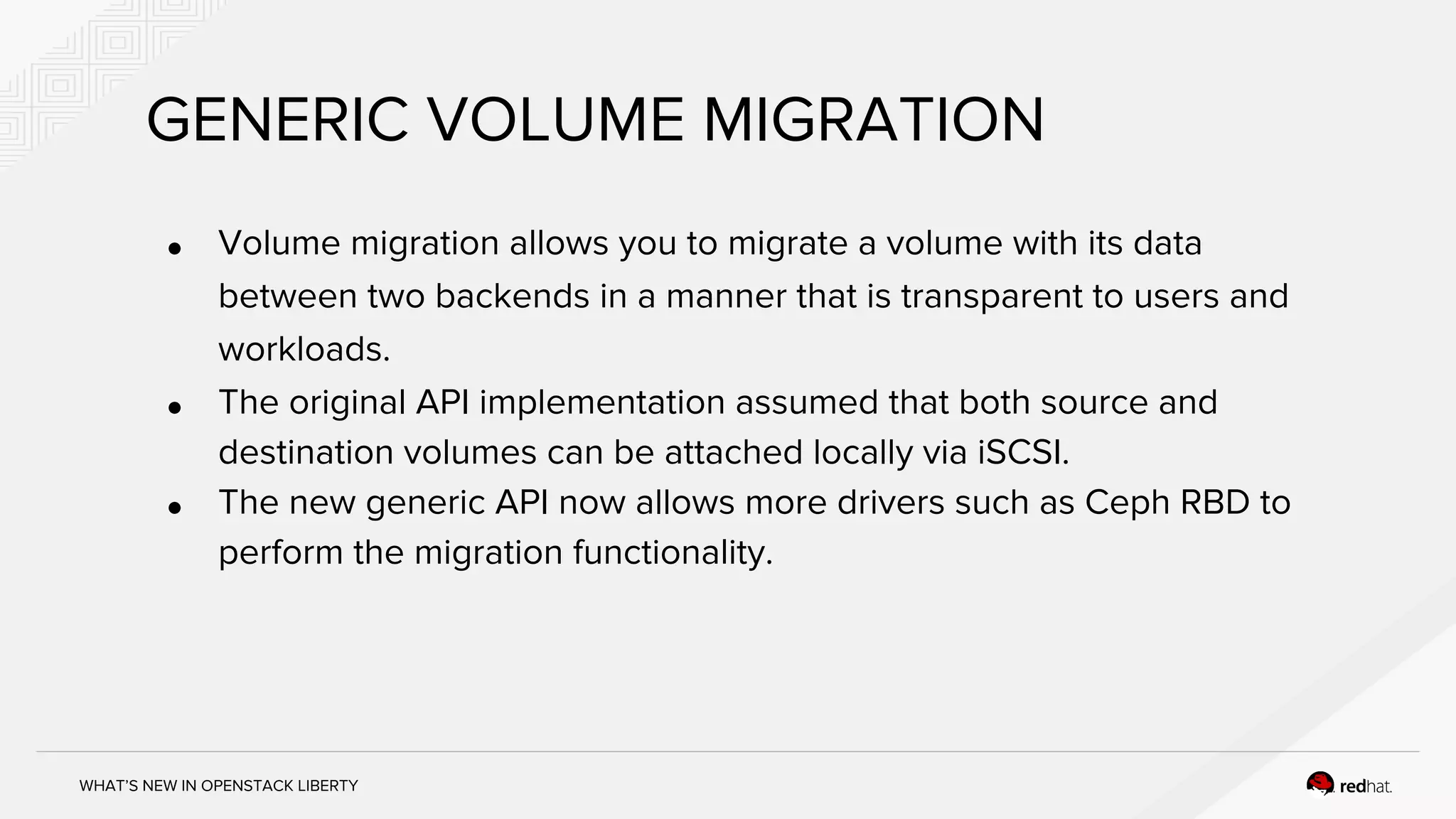 WHAT’S NEW IN OPENSTACK LIBERTY
GENERIC VOLUME MIGRATION
● Volume migration allows you to migrate a volume with its data
between two backends in a manner that is transparent to users and
workloads.
● The original API implementation assumed that both source and
destination volumes can be attached locally via iSCSI.
● The new generic API now allows more drivers such as Ceph RBD to
perform the migration functionality.
 