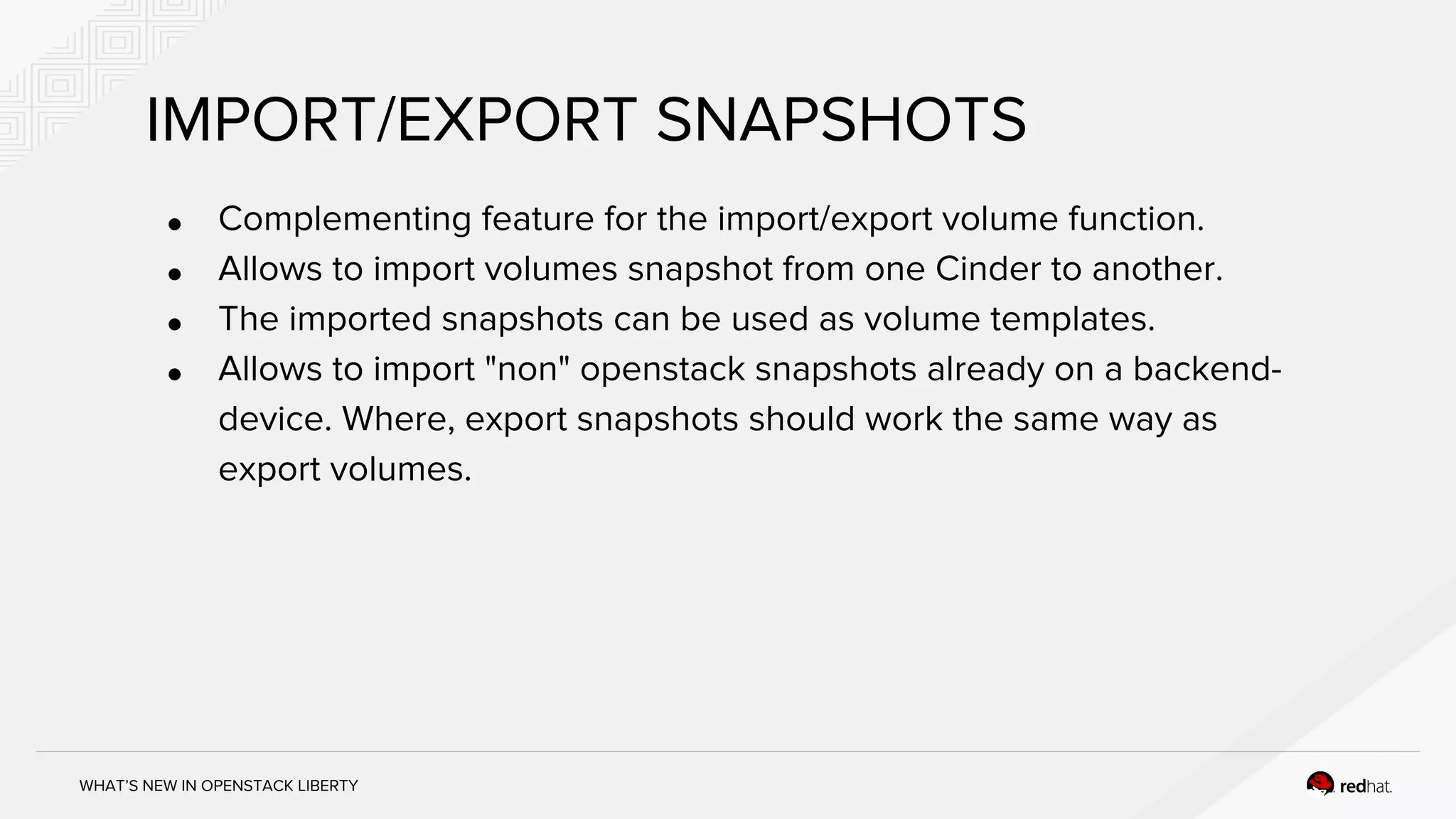 WHAT’S NEW IN OPENSTACK LIBERTY
IMPORT/EXPORT SNAPSHOTS
● Complementing feature for the import/export volume function.
● Allows to import volumes snapshot from one Cinder to another.
● The imported snapshots can be used as volume templates.
● Allows to import "non" openstack snapshots already on a backend-
device. Where, export snapshots should work the same way as
export volumes.
 