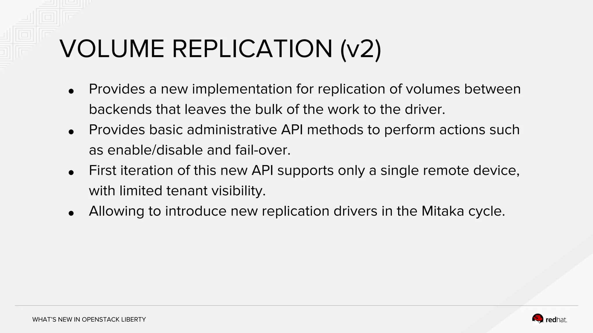 WHAT’S NEW IN OPENSTACK LIBERTY
VOLUME REPLICATION (v2)
● Provides a new implementation for replication of volumes between
backends that leaves the bulk of the work to the driver.
● Provides basic administrative API methods to perform actions such
as enable/disable and fail-over.
● First iteration of this new API supports only a single remote device,
with limited tenant visibility.
● Allowing to introduce new replication drivers in the Mitaka cycle.
 