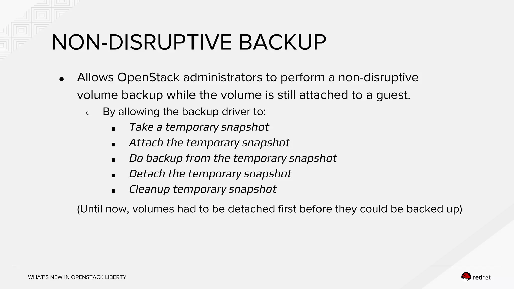 WHAT’S NEW IN OPENSTACK LIBERTY
NON-DISRUPTIVE BACKUP
● Allows OpenStack administrators to perform a non-disruptive
volume backup while the volume is still attached to a guest.
○ By allowing the backup driver to:
■ Take a temporary snapshot
■ Attach the temporary snapshot
■ Do backup from the temporary snapshot
■ Detach the temporary snapshot
■ Cleanup temporary snapshot
(Until now, volumes had to be detached first before they could be backed up)
 