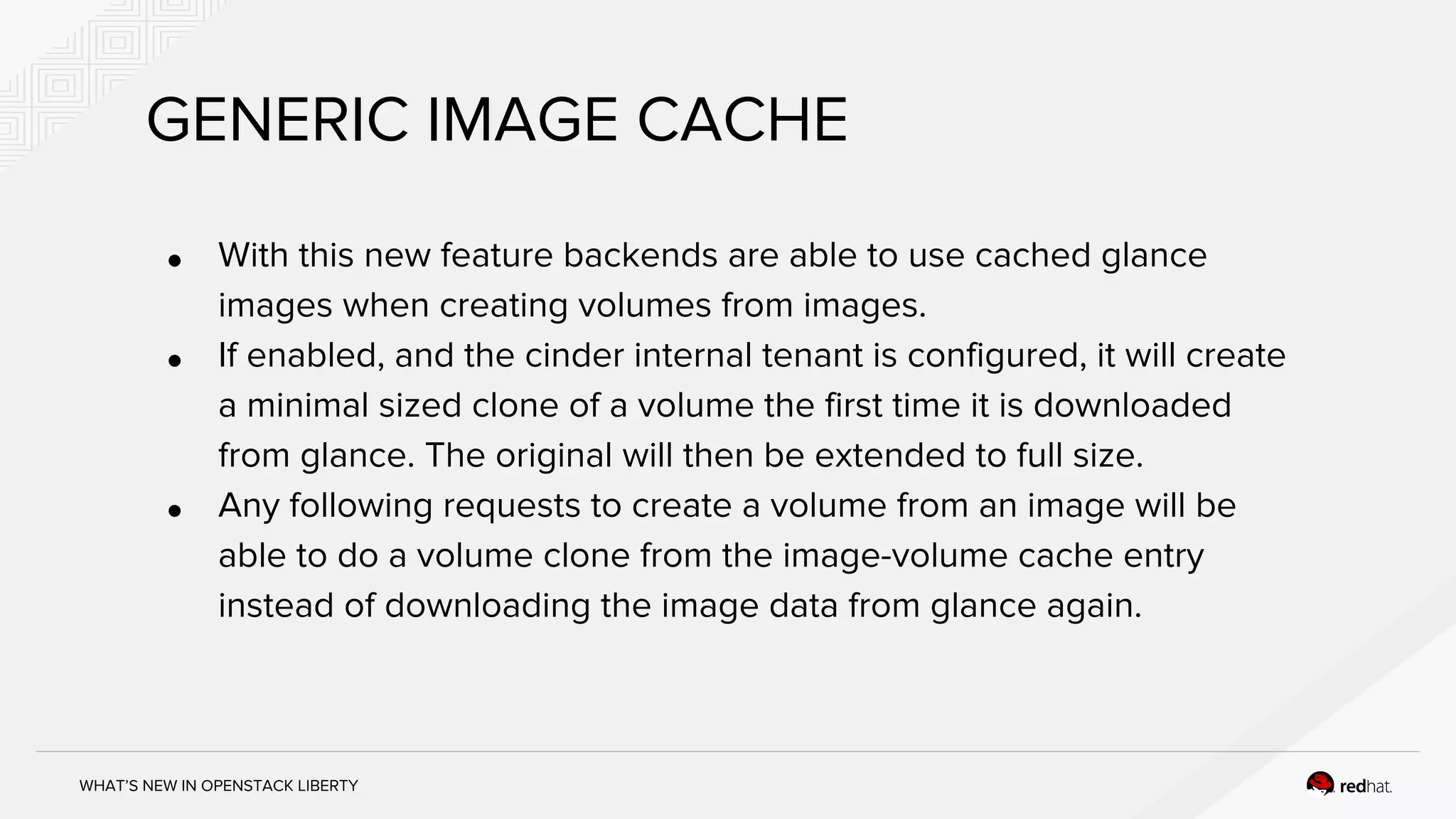 WHAT’S NEW IN OPENSTACK LIBERTY
GENERIC IMAGE CACHE
● With this new feature backends are able to use cached glance
images when creating volumes from images.
● If enabled, and the cinder internal tenant is configured, it will create
a minimal sized clone of a volume the first time it is downloaded
from glance. The original will then be extended to full size.
● Any following requests to create a volume from an image will be
able to do a volume clone from the image-volume cache entry
instead of downloading the image data from glance again.
 