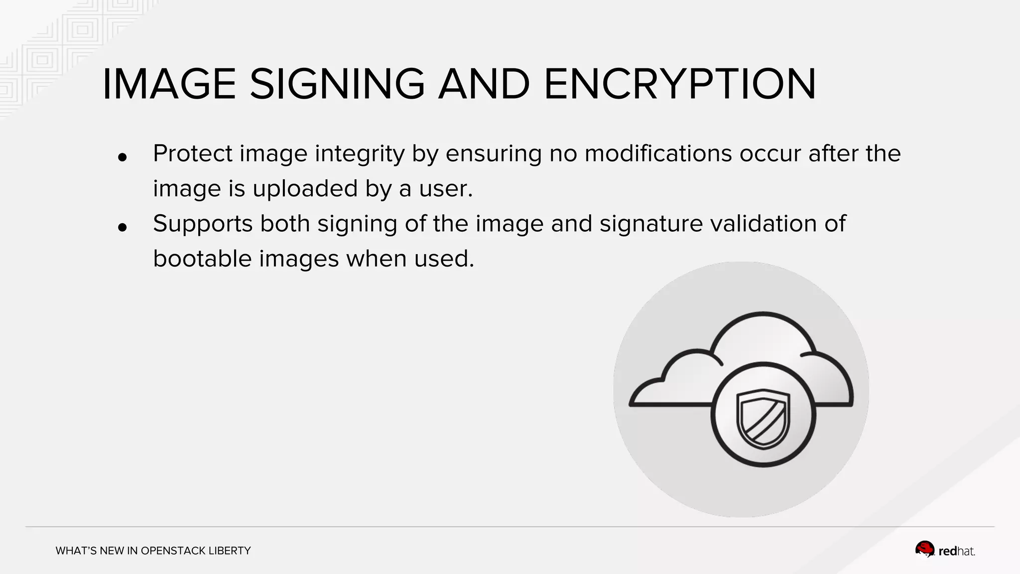 WHAT’S NEW IN OPENSTACK LIBERTY
IMAGE SIGNING AND ENCRYPTION
● Protect image integrity by ensuring no modifications occur after the
image is uploaded by a user.
● Supports both signing of the image and signature validation of
bootable images when used.
 