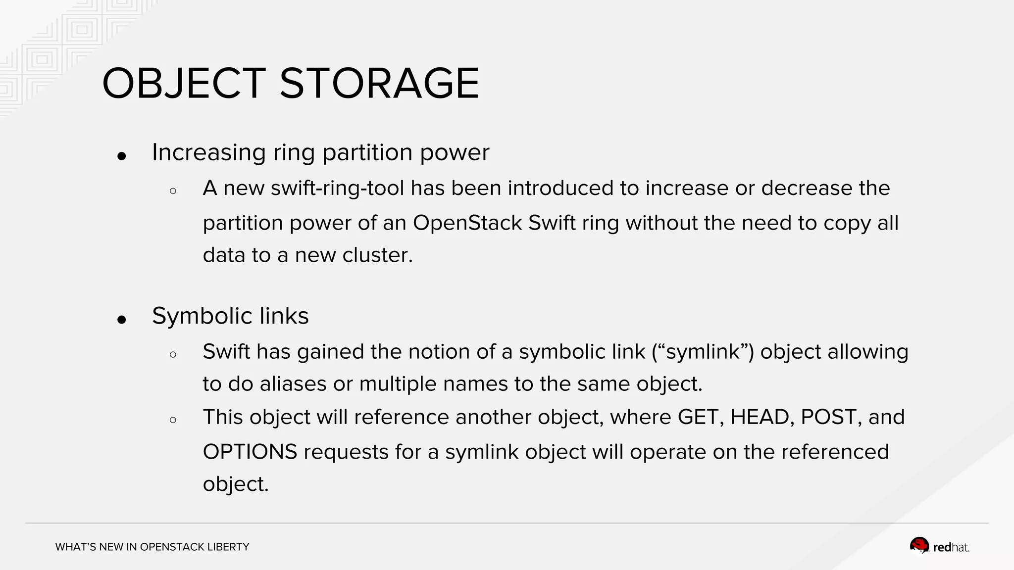 WHAT’S NEW IN OPENSTACK LIBERTY
OBJECT STORAGE
● Increasing ring partition power
○ A new swift-ring-tool has been introduced to increase or decrease the
partition power of an OpenStack Swift ring without the need to copy all
data to a new cluster.
● Symbolic links
○ Swift has gained the notion of a symbolic link (“symlink”) object allowing
to do aliases or multiple names to the same object.
○ This object will reference another object, where GET, HEAD, POST, and
OPTIONS requests for a symlink object will operate on the referenced
object.
 
