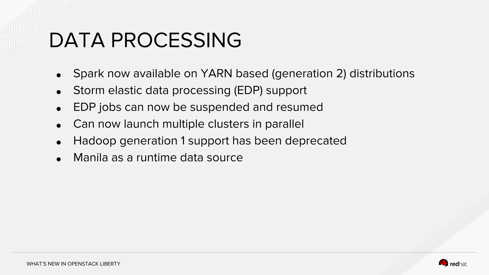 WHAT’S NEW IN OPENSTACK LIBERTY
DATA PROCESSING
● Spark now available on YARN based (generation 2) distributions
● Storm elastic data processing (EDP) support
● EDP jobs can now be suspended and resumed
● Can now launch multiple clusters in parallel
● Hadoop generation 1 support has been deprecated
● Manila as a runtime data source
 