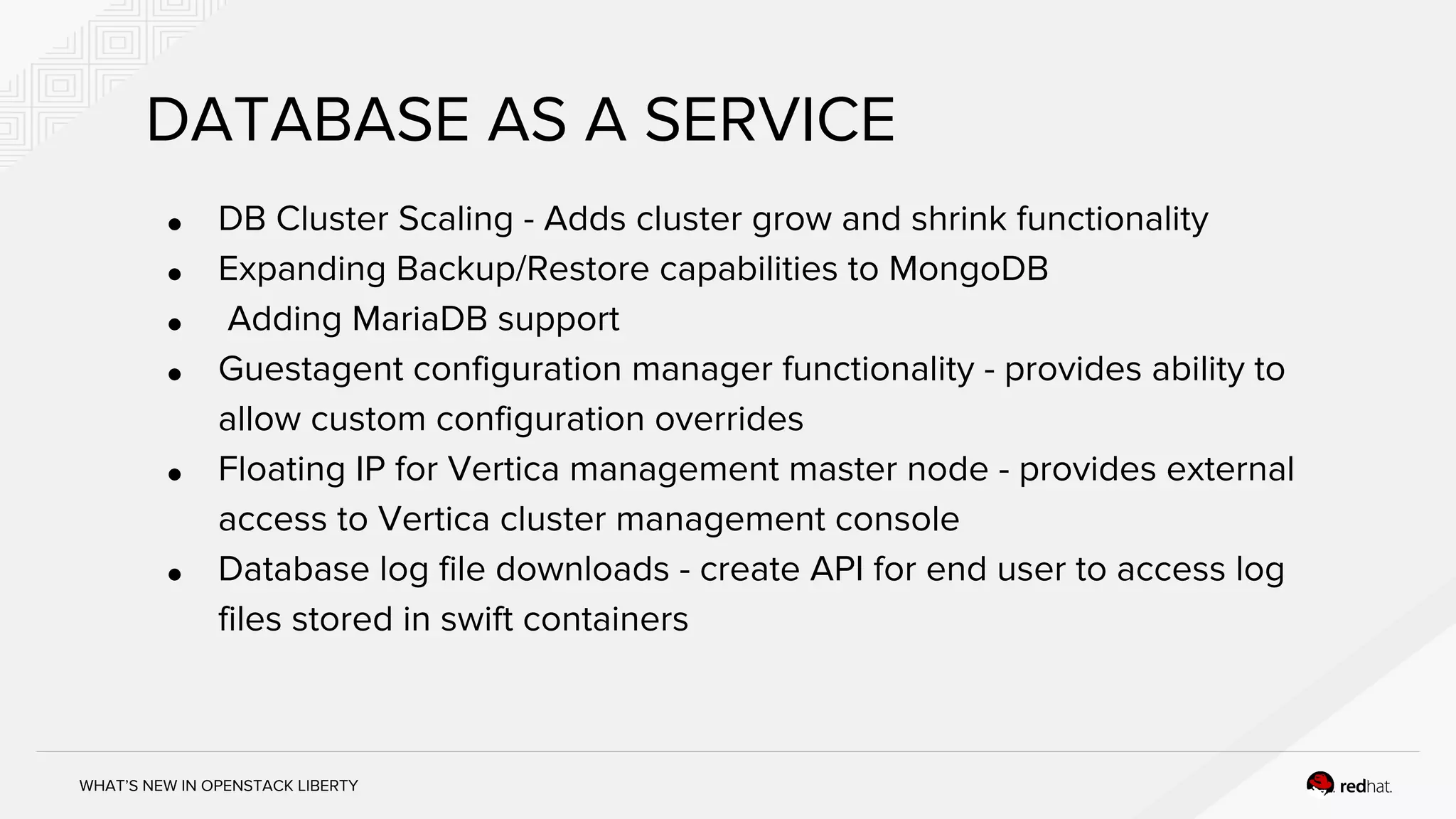 WHAT’S NEW IN OPENSTACK LIBERTY
DATABASE AS A SERVICE
● DB Cluster Scaling - Adds cluster grow and shrink functionality
● Expanding Backup/Restore capabilities to MongoDB
● Adding MariaDB support
● Guestagent configuration manager functionality - provides ability to
allow custom configuration overrides
● Floating IP for Vertica management master node - provides external
access to Vertica cluster management console
● Database log file downloads - create API for end user to access log
files stored in swift containers
 