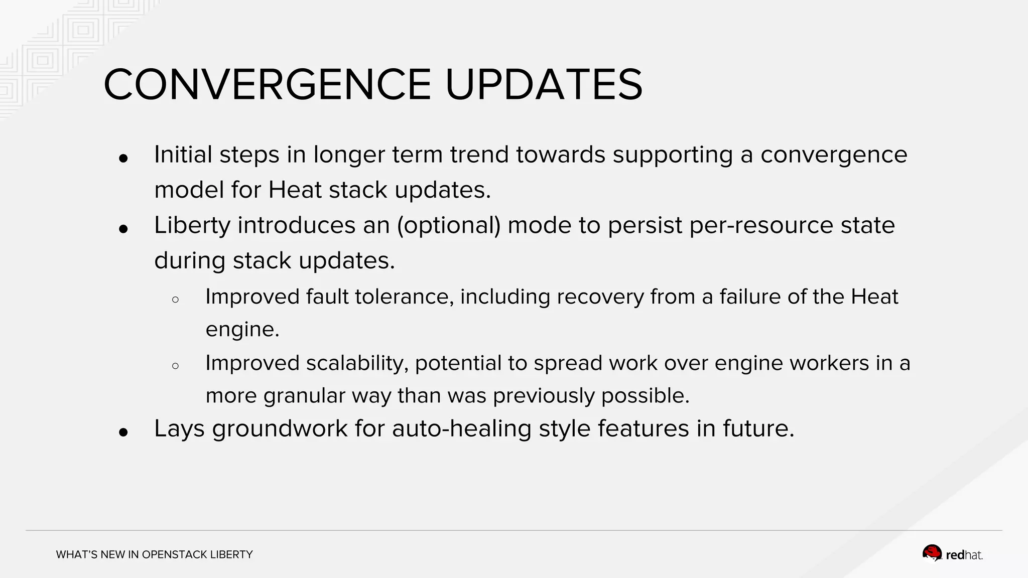 WHAT’S NEW IN OPENSTACK LIBERTY
CONVERGENCE UPDATES
● Initial steps in longer term trend towards supporting a convergence
model for Heat stack updates.
● Liberty introduces an (optional) mode to persist per-resource state
during stack updates.
○ Improved fault tolerance, including recovery from a failure of the Heat
engine.
○ Improved scalability, potential to spread work over engine workers in a
more granular way than was previously possible.
● Lays groundwork for auto-healing style features in future.
 
