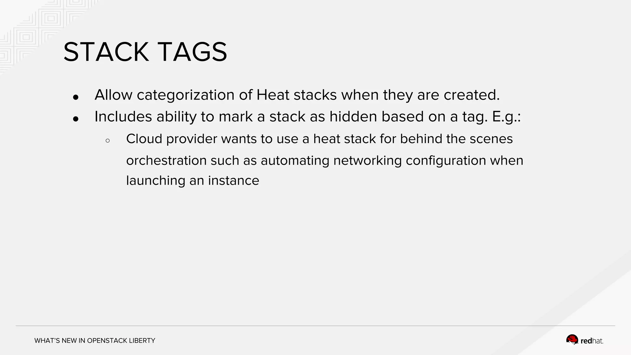 WHAT’S NEW IN OPENSTACK LIBERTY
STACK TAGS
● Allow categorization of Heat stacks when they are created.
● Includes ability to mark a stack as hidden based on a tag. E.g.:
○ Cloud provider wants to use a heat stack for behind the scenes
orchestration such as automating networking configuration when
launching an instance
 