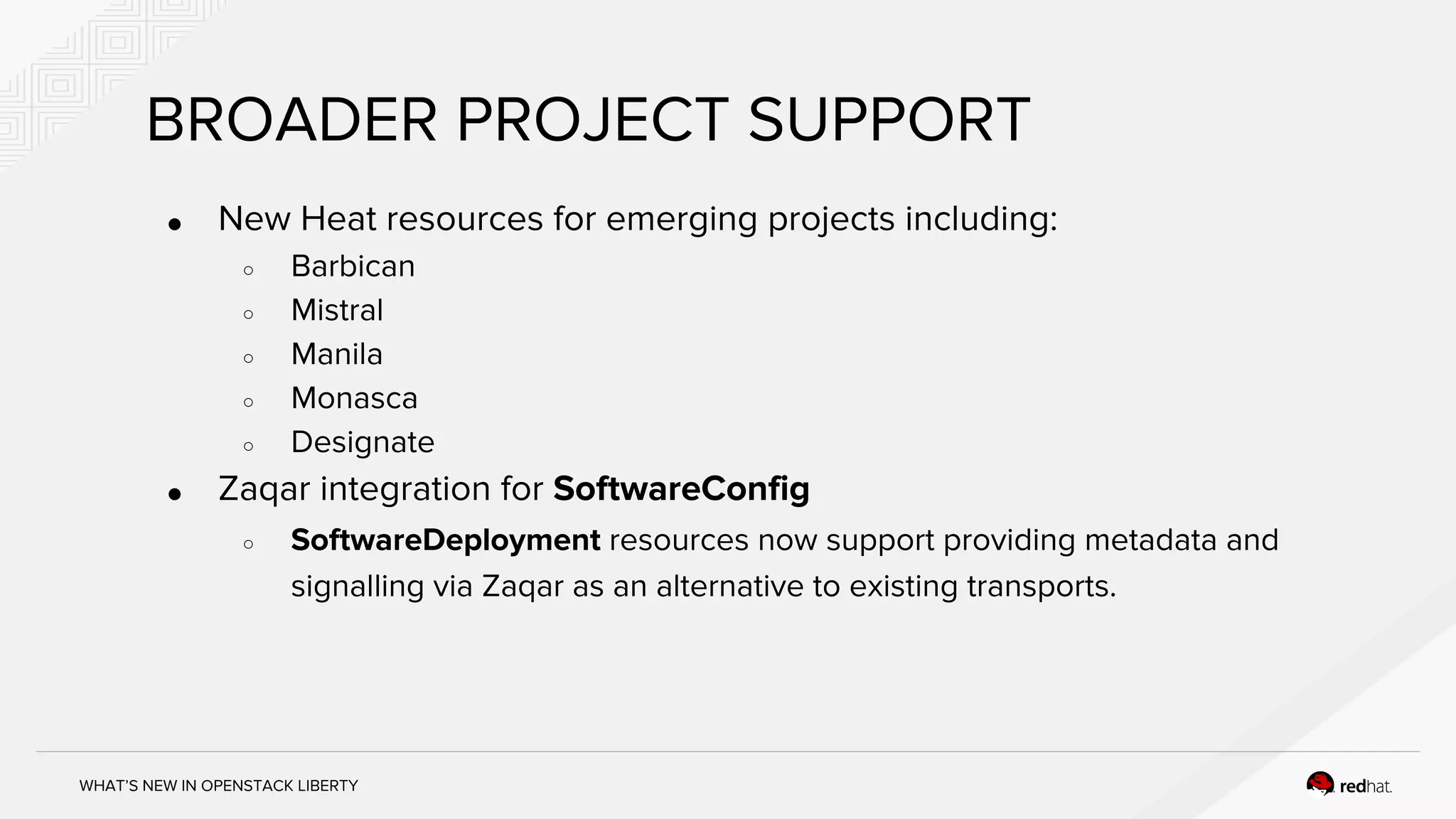WHAT’S NEW IN OPENSTACK LIBERTY
BROADER PROJECT SUPPORT
● New Heat resources for emerging projects including:
○ Barbican
○ Mistral
○ Manila
○ Monasca
○ Designate
● Zaqar integration for SoftwareConfig
○ SoftwareDeployment resources now support providing metadata and
signalling via Zaqar as an alternative to existing transports.
 