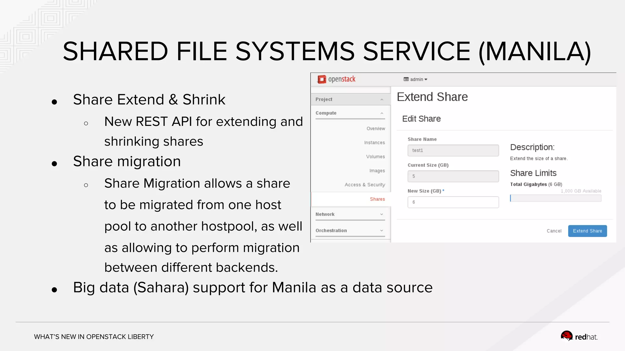 WHAT’S NEW IN OPENSTACK LIBERTY
SHARED FILE SYSTEMS SERVICE (MANILA)
● Share Extend & Shrink
○ New REST API for extending and
shrinking shares
● Share migration
○ Share Migration allows a share
to be migrated from one host
pool to another hostpool, as well
as allowing to perform migration
between different backends.
● Big data (Sahara) support for Manila as a data source
 