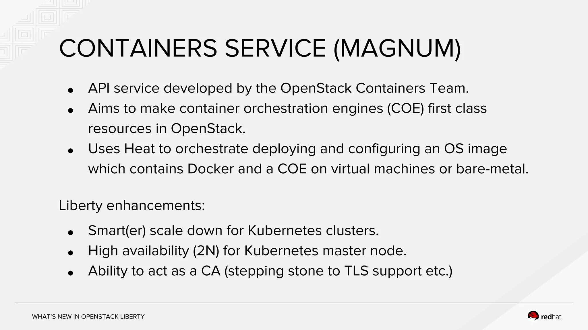 WHAT’S NEW IN OPENSTACK LIBERTY
CONTAINERS SERVICE (MAGNUM)
● API service developed by the OpenStack Containers Team.
● Aims to make container orchestration engines (COE) first class
resources in OpenStack.
● Uses Heat to orchestrate deploying and configuring an OS image
which contains Docker and a COE on virtual machines or bare-metal.
Liberty enhancements:
● Smart(er) scale down for Kubernetes clusters.
● High availability (2N) for Kubernetes master node.
● Ability to act as a CA (stepping stone to TLS support etc.)
 