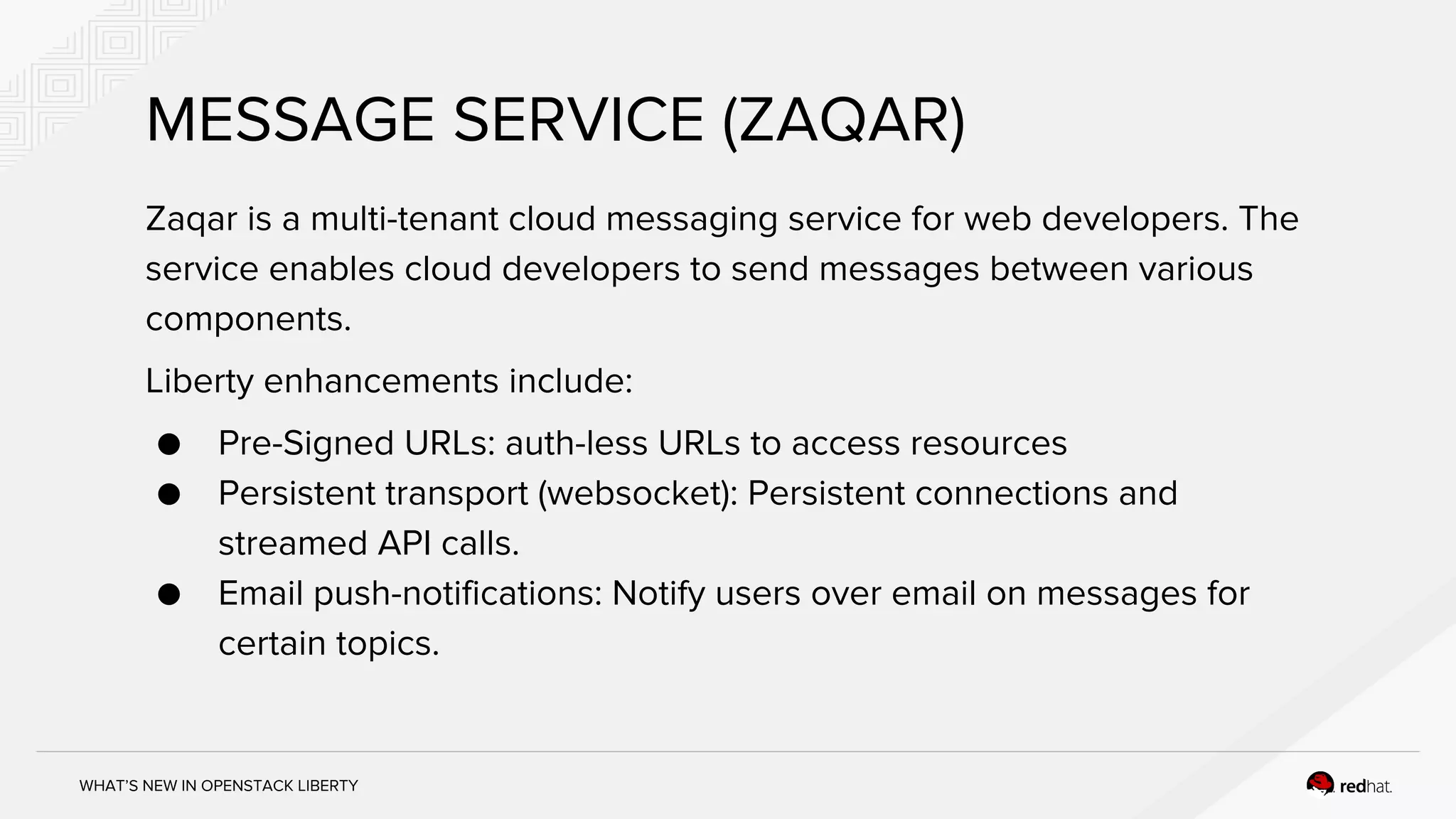 WHAT’S NEW IN OPENSTACK LIBERTY
Zaqar is a multi-tenant cloud messaging service for web developers. The
service enables cloud developers to send messages between various
components.
Liberty enhancements include:
● Pre-Signed URLs: auth-less URLs to access resources
● Persistent transport (websocket): Persistent connections and
streamed API calls.
● Email push-notifications: Notify users over email on messages for
certain topics.
MESSAGE SERVICE (ZAQAR)
 